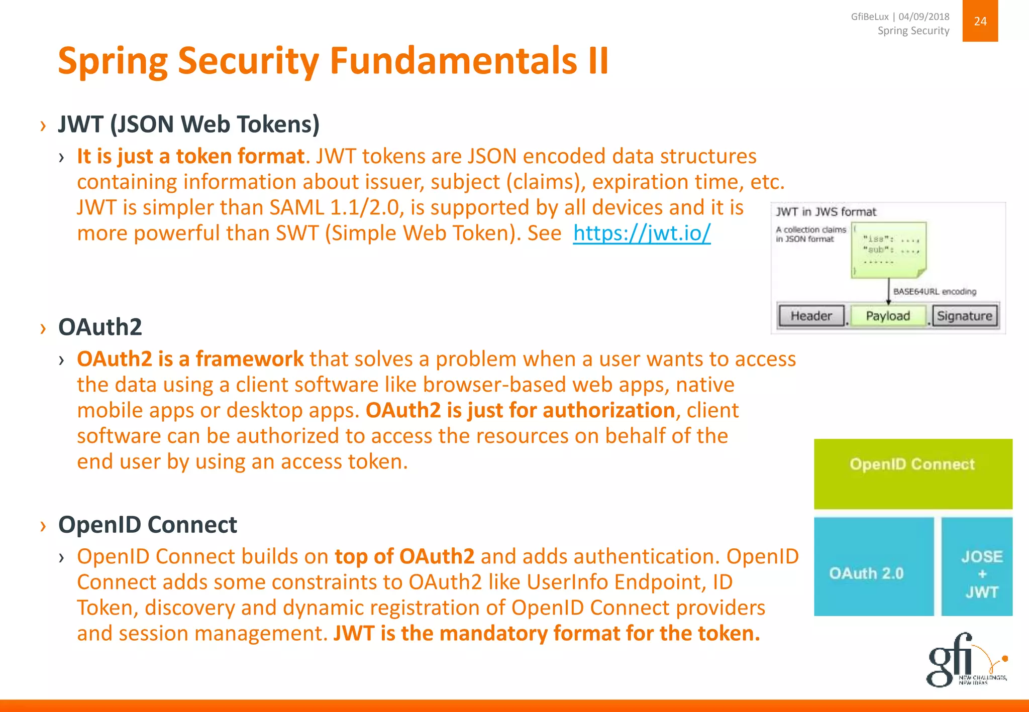 Spring Security Fundamentals II
› JWT (JSON Web Tokens)
› It is just a token format. JWT tokens are JSON encoded data structures
containing information about issuer, subject (claims), expiration time, etc.
JWT is simpler than SAML 1.1/2.0, is supported by all devices and it is
more powerful than SWT (Simple Web Token). See https://jwt.io/
› OAuth2
› OAuth2 is a framework that solves a problem when a user wants to access
the data using a client software like browser-based web apps, native
mobile apps or desktop apps. OAuth2 is just for authorization, client
software can be authorized to access the resources on behalf of the
end user by using an access token.
› OpenID Connect
› OpenID Connect builds on top of OAuth2 and adds authentication. OpenID
Connect adds some constraints to OAuth2 like UserInfo Endpoint, ID
Token, discovery and dynamic registration of OpenID Connect providers
and session management. JWT is the mandatory format for the token.
24
Spring Security
GfiBeLux | 04/09/2018
 