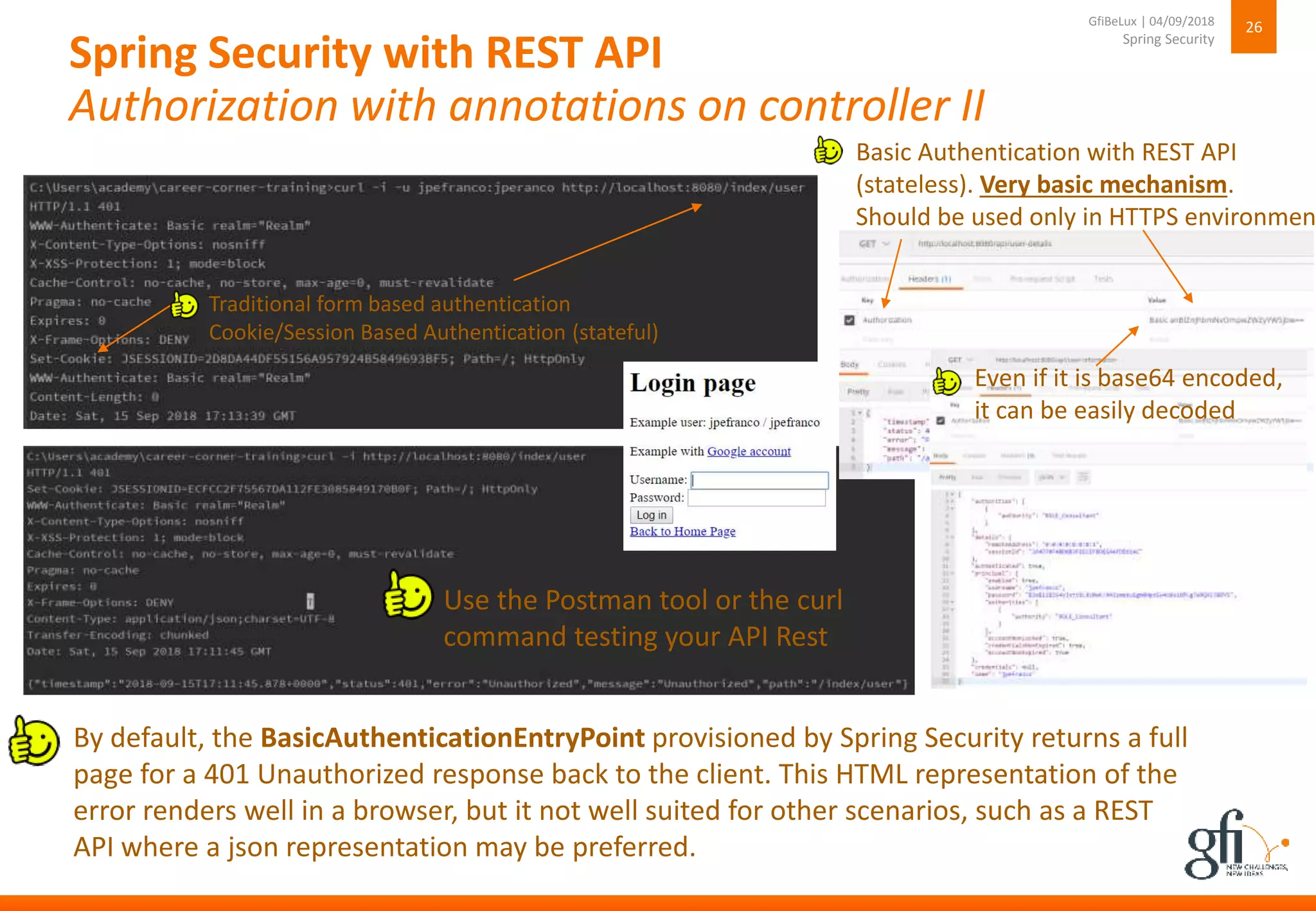 Spring Security with REST API
Authorization with annotations on controller II
26
Spring Security
GfiBeLux | 04/09/2018
By default, the BasicAuthenticationEntryPoint provisioned by Spring Security returns a full
page for a 401 Unauthorized response back to the client. This HTML representation of the
error renders well in a browser, but it not well suited for other scenarios, such as a REST
API where a json representation may be preferred.
Traditional form based authentication
Cookie/Session Based Authentication (stateful)
Use the Postman tool or the curl
command testing your API Rest
Basic Authentication with REST API
(stateless). Very basic mechanism.
Should be used only in HTTPS environmen
Even if it is base64 encoded,
it can be easily decoded
 