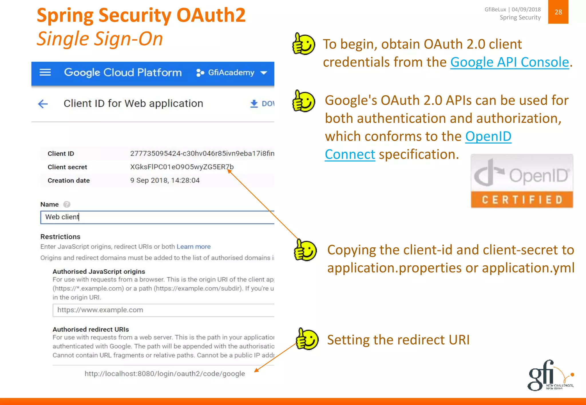 Spring Security OAuth2
Single Sign-On
28
Spring Security
GfiBeLux | 04/09/2018
Copying the client-id and client-secret to
application.properties or application.yml
Setting the redirect URI
To begin, obtain OAuth 2.0 client
credentials from the Google API Console.
Google's OAuth 2.0 APIs can be used for
both authentication and authorization,
which conforms to the OpenID
Connect specification.
 