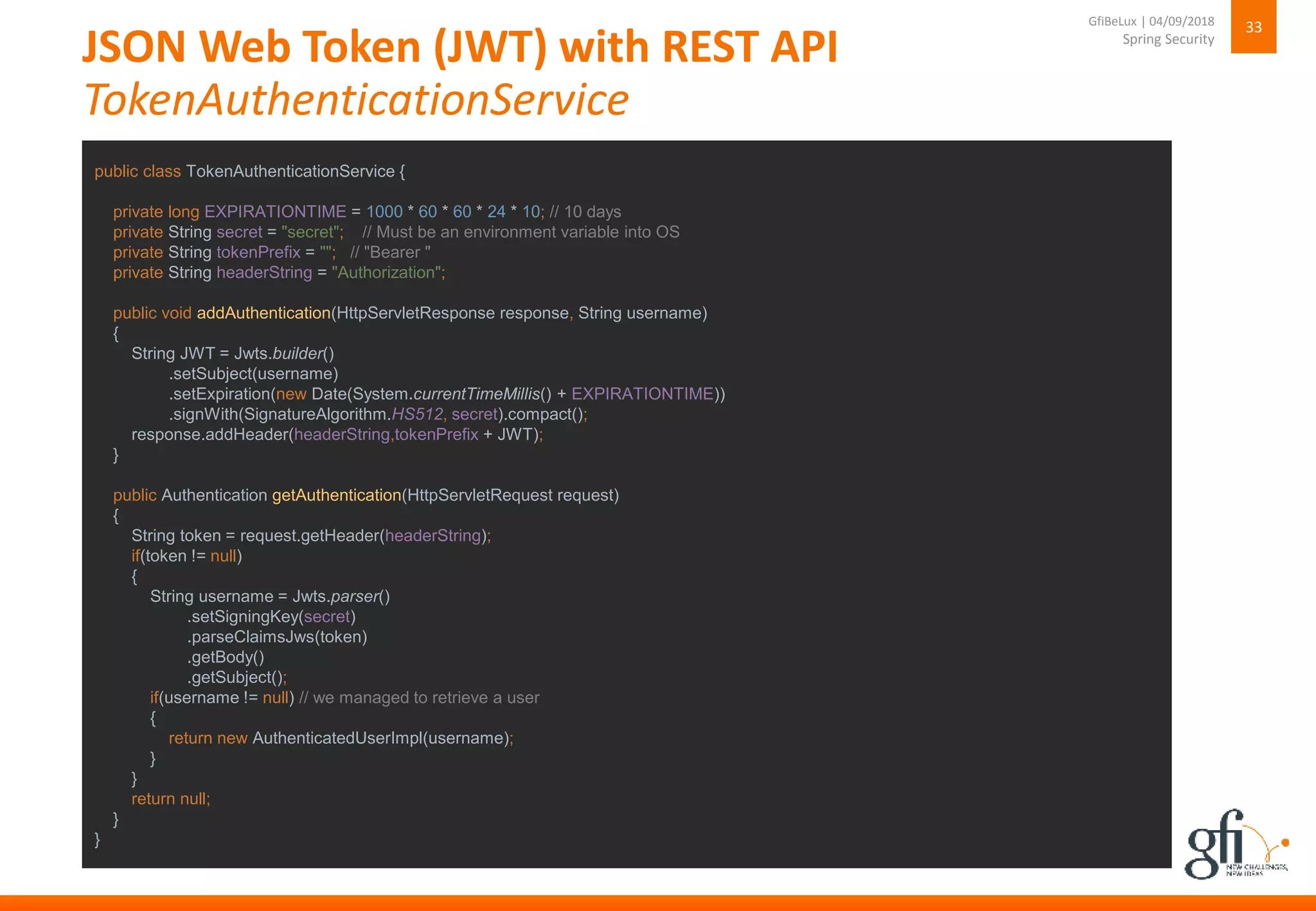 JSON Web Token (JWT) with REST API
TokenAuthenticationService
33
Spring Security
GfiBeLux | 04/09/2018
public class TokenAuthenticationService {
private long EXPIRATIONTIME = 1000 * 60 * 60 * 24 * 10; // 10 days
private String secret = "secret"; // Must be an environment variable into OS
private String tokenPrefix = ""; // "Bearer "
private String headerString = "Authorization";
public void addAuthentication(HttpServletResponse response, String username)
{
String JWT = Jwts.builder()
.setSubject(username)
.setExpiration(new Date(System.currentTimeMillis() + EXPIRATIONTIME))
.signWith(SignatureAlgorithm.HS512, secret).compact();
response.addHeader(headerString,tokenPrefix + JWT);
}
public Authentication getAuthentication(HttpServletRequest request)
{
String token = request.getHeader(headerString);
if(token != null)
{
String username = Jwts.parser()
.setSigningKey(secret)
.parseClaimsJws(token)
.getBody()
.getSubject();
if(username != null) // we managed to retrieve a user
{
return new AuthenticatedUserImpl(username);
}
}
return null;
}
}
 