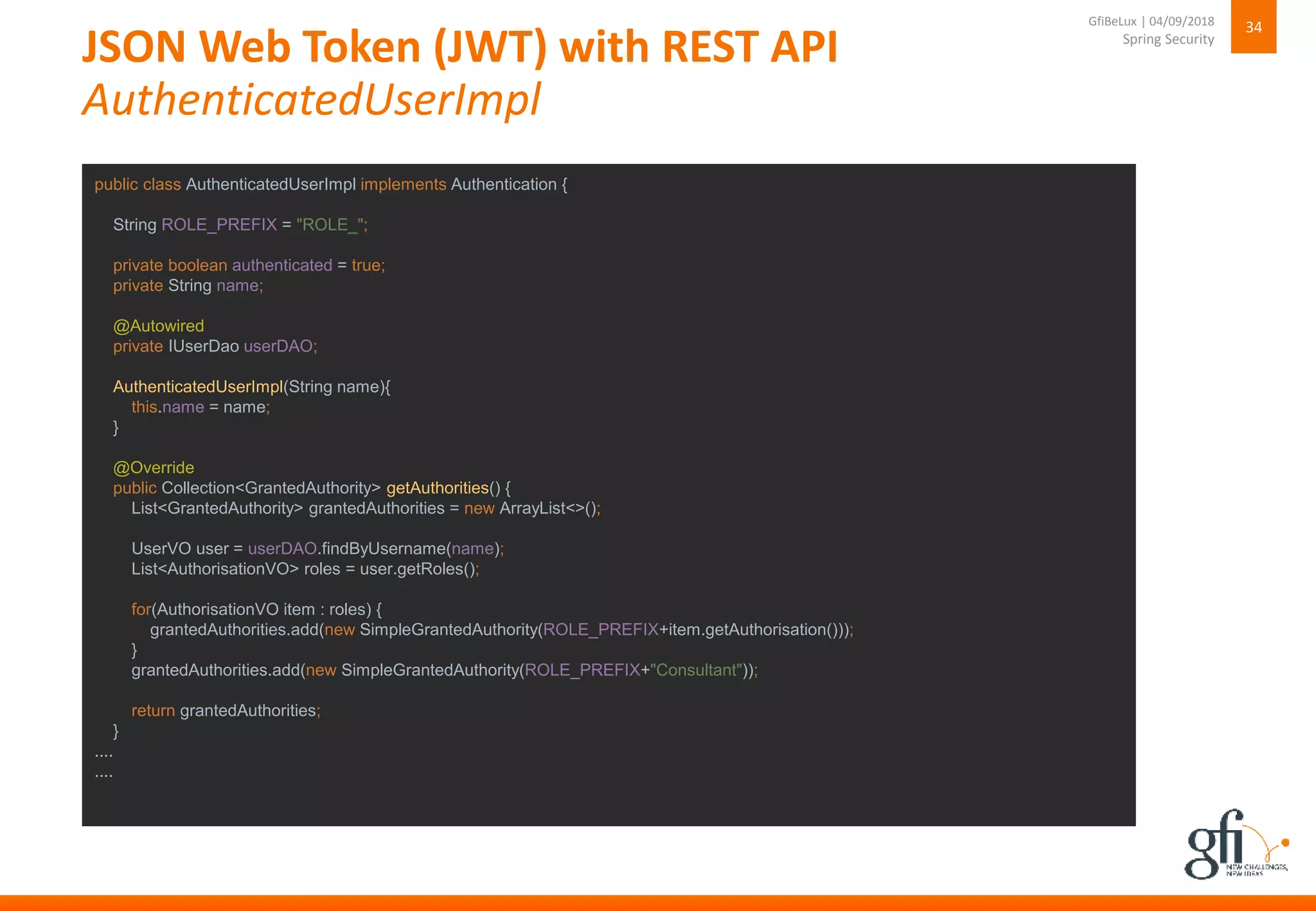 JSON Web Token (JWT) with REST API
AuthenticatedUserImpl
34
Spring Security
GfiBeLux | 04/09/2018
public class AuthenticatedUserImpl implements Authentication {
String ROLE_PREFIX = "ROLE_";
private boolean authenticated = true;
private String name;
@Autowired
private IUserDao userDAO;
AuthenticatedUserImpl(String name){
this.name = name;
}
@Override
public Collection<GrantedAuthority> getAuthorities() {
List<GrantedAuthority> grantedAuthorities = new ArrayList<>();
UserVO user = userDAO.findByUsername(name);
List<AuthorisationVO> roles = user.getRoles();
for(AuthorisationVO item : roles) {
grantedAuthorities.add(new SimpleGrantedAuthority(ROLE_PREFIX+item.getAuthorisation()));
}
grantedAuthorities.add(new SimpleGrantedAuthority(ROLE_PREFIX+"Consultant"));
return grantedAuthorities;
}
....
....
 