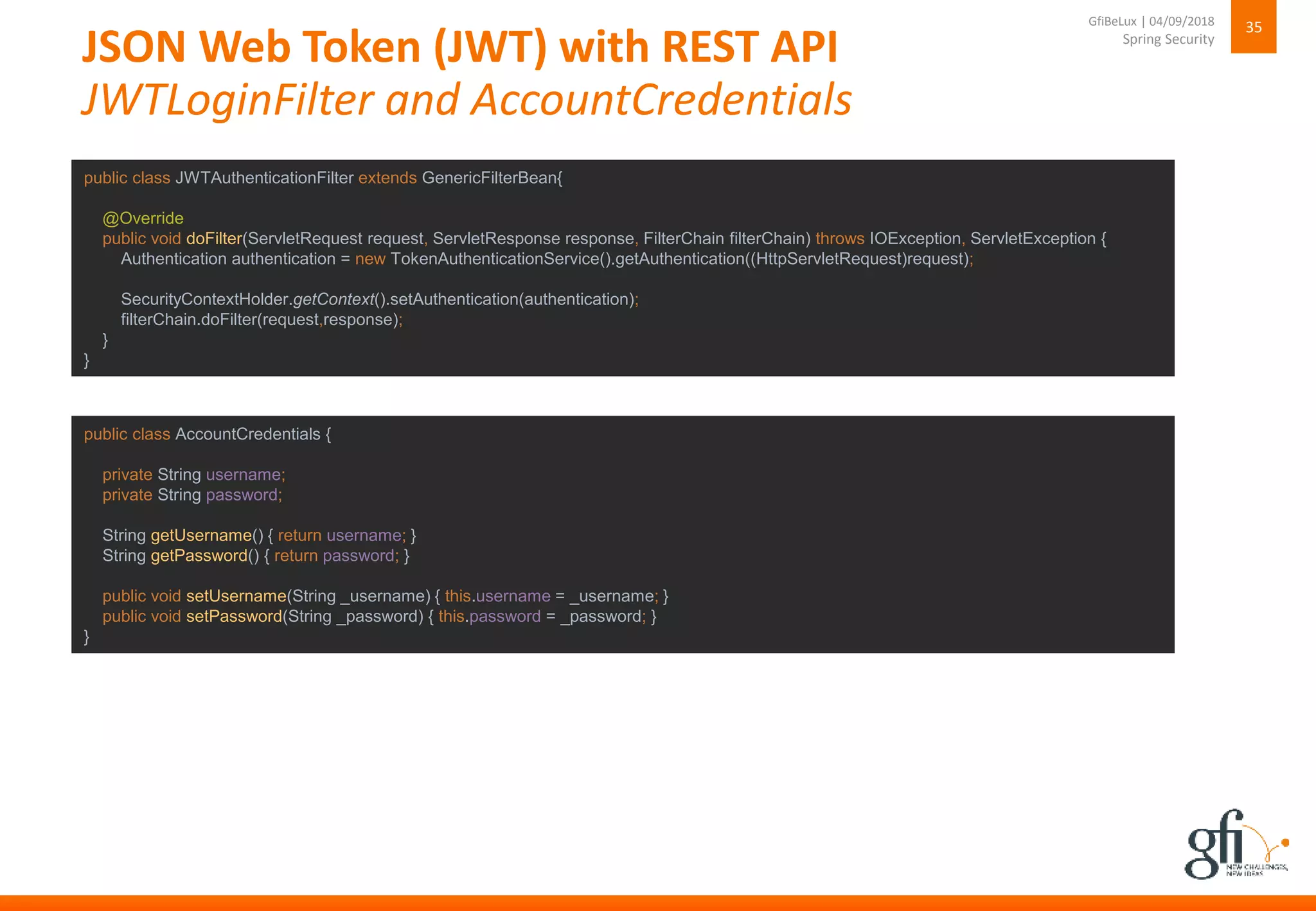 JSON Web Token (JWT) with REST API
JWTLoginFilter and AccountCredentials
35
Spring Security
GfiBeLux | 04/09/2018
public class JWTAuthenticationFilter extends GenericFilterBean{
@Override
public void doFilter(ServletRequest request, ServletResponse response, FilterChain filterChain) throws IOException, ServletException {
Authentication authentication = new TokenAuthenticationService().getAuthentication((HttpServletRequest)request);
SecurityContextHolder.getContext().setAuthentication(authentication);
filterChain.doFilter(request,response);
}
}
public class AccountCredentials {
private String username;
private String password;
String getUsername() { return username; }
String getPassword() { return password; }
public void setUsername(String _username) { this.username = _username; }
public void setPassword(String _password) { this.password = _password; }
}
 