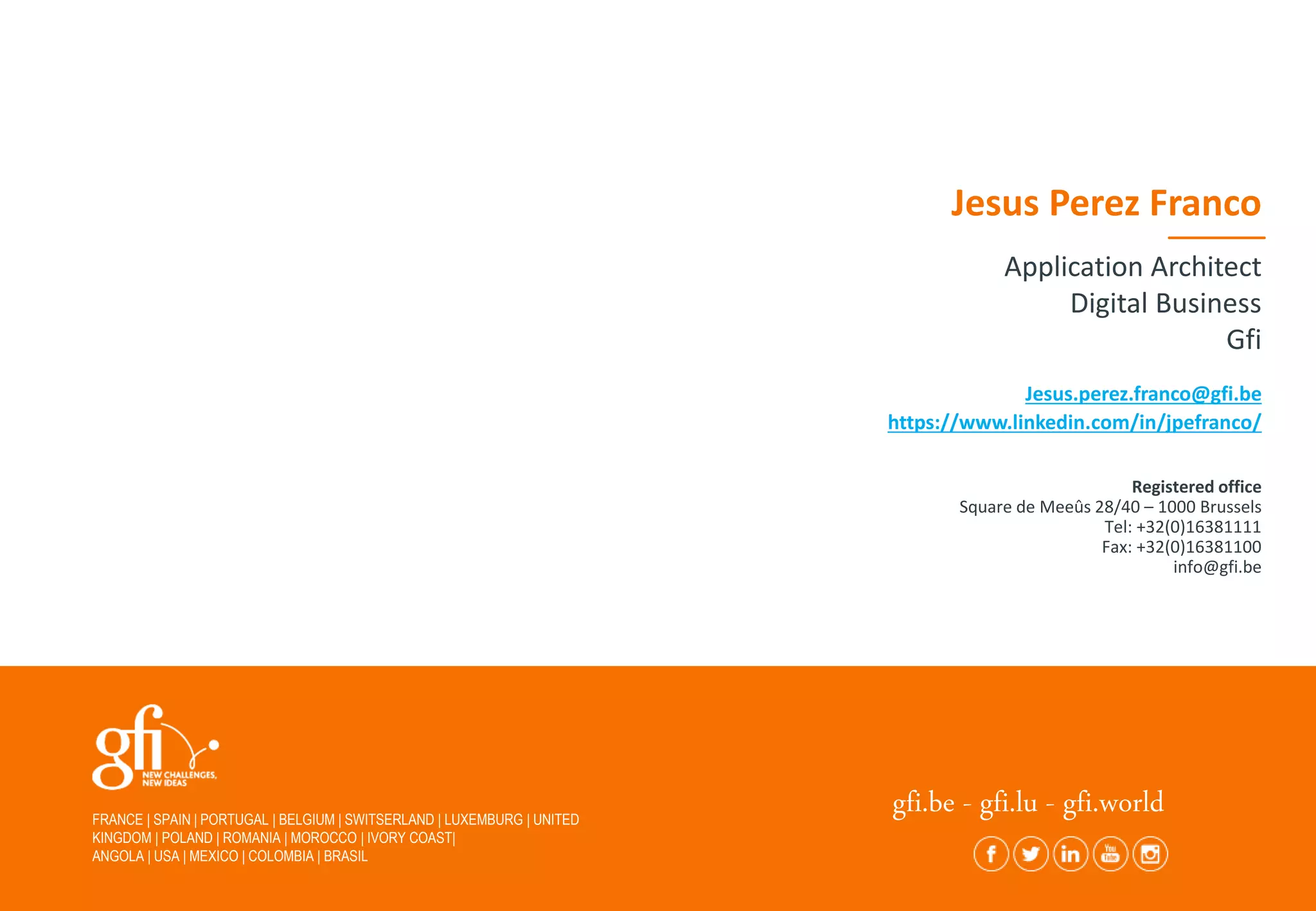 FRANCE | SPAIN | PORTUGAL | BELGIUM | SWITSERLAND | LUXEMBURG | UNITED
KINGDOM | POLAND | ROMANIA | MOROCCO | IVORY COAST|
ANGOLA | USA | MEXICO | COLOMBIA | BRASIL
gfi.be - gfi.lu - gfi.world
Jesus.perez.franco@gfi.be
https://www.linkedin.com/in/jpefranco/
Jesus Perez Franco
Application Architect
Digital Business
Gfi
Registered office
Square de Meeûs 28/40 – 1000 Brussels
Tel: +32(0)16381111
Fax: +32(0)16381100
info@gfi.be
 