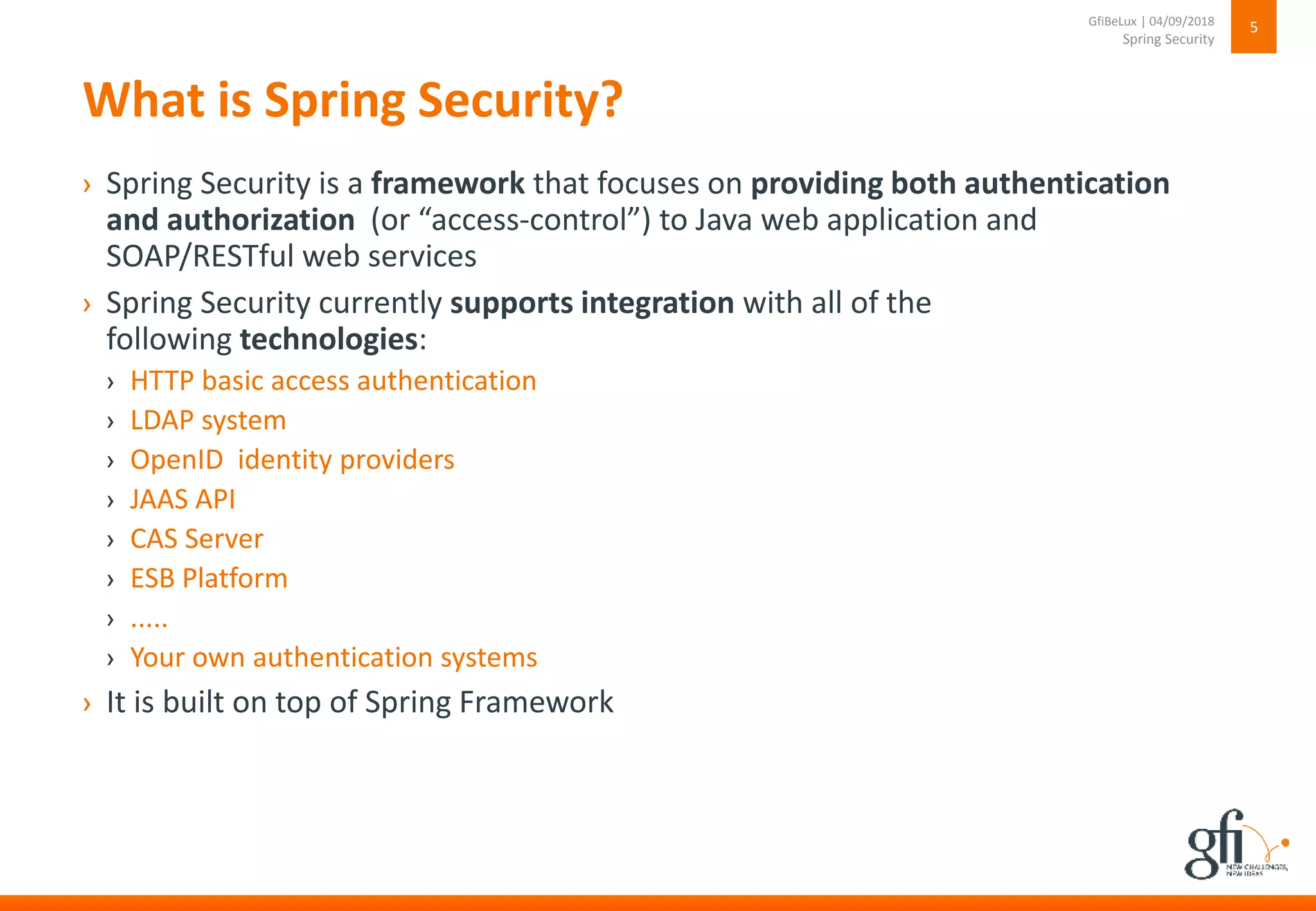 What is Spring Security?
› Spring Security is a framework that focuses on providing both authentication
and authorization (or “access-control”) to Java web application and
SOAP/RESTful web services
› Spring Security currently supports integration with all of the
following technologies:
› HTTP basic access authentication
› LDAP system
› OpenID identity providers
› JAAS API
› CAS Server
› ESB Platform
› .....
› Your own authentication systems
› It is built on top of Spring Framework
5
Spring Security
GfiBeLux | 04/09/2018
 