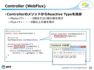 10Copyright?2017 NTT corp. All Rights Reserved.
? ControllerΥ᥽åɤReactive Typeȴ
? Mono<T>???0ޤ1΂k?
? Flux<T>???0Ϥ΂k?
Controller (WebFlux)
@RestController
public class UserController {
@Autowired
UserRepository userRepository;
@GetMapping("/listAdult")
public Flux<User> listAdult() {
// 20rϤΥ`򷵤
return userRepository.findAll()
.filter(u -> u.getAge() >= 20);
}
}
public interface UserRepository {
Flux<User> findAll();
}
/listAdult νY
 