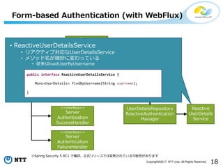 18Copyright?2017 NTT corp. All Rights Reserved.
Form-based Authentication (with WebFlux)
Spring Security 5 RC1 Ǵ_Jʽ`ǤωƤԤޤ
<<interface>>
Reactive
Authentication
Manager
<<WebFilter>>
Authentication
WebFilter
<<interface>>
Server
Authentication
SuccessHandler
<<interface>>
Server
Authentication
FailureHandler
<<Function>>
ServerFormLogin
Authentication
Converter
UserDetailsRepository
ReactiveAuthentication
Manager
Reactive
UserDetails
Service
? ReactiveUserDetailsService
? ꥢƥ֌UserDetailsService
? ᥽å΢ˉäƤ
? loadUserByUsername
public interface ReactiveUserDetailsService {
Mono<UserDetails> findByUsername(String username);
}
 