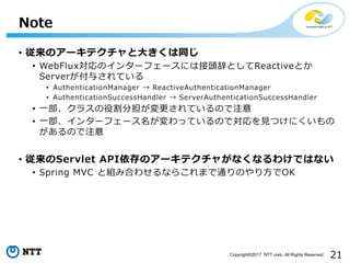 21Copyright?2017 NTT corp. All Rights Reserved.
? Υ`ƥ?ͬ
? WebFluxΥ󥿩`ե`ˤϽ^ǤȤReactiveȤ
Server뤵Ƥ
? AuthenticationManager  ReactiveAuthenticationManager
? AuthenticationSuccessHandler  ServerAuthenticationSuccessHandler
? ?饹۸ֵƤΤע
? ?󥿩`ե`äƤΤǌ?Ĥˤ
Τע
? Servlet APIΥ`ƥ㤬ʤʤ櫓ǤϤʤ
? Spring MVC ȽMߺϤ碌ʤ餳ޤͨΤ?OK
Note
 