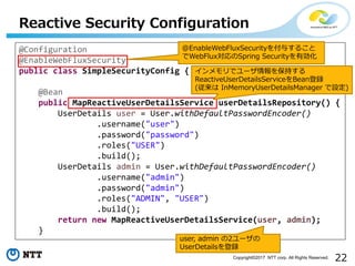 22Copyright?2017 NTT corp. All Rights Reserved.
Reactive Security Configuration
@Configuration
@EnableWebFluxSecurity
public class SimpleSecurityConfig {
@Bean
public MapReactiveUserDetailsService userDetailsRepository() {
UserDetails user = User.withDefaultPasswordEncoder()
.username("user")
.password("password")
.roles("USER")
.build();
UserDetails admin = User.withDefaultPasswordEncoder()
.username("admin")
.password("admin")
.roles("ADMIN", "USER")
.build();
return new MapReactiveUserDetailsService(user, admin);
}
@EnableWebFluxSecurity뤹뤳
WebFluxSpring SecurityЄ
ǥ`򱣳֤
ReactiveUserDetailsServiceBeanh
( InMemoryUserDetailsManager O)
user, admin 2`
UserDetailsh
 