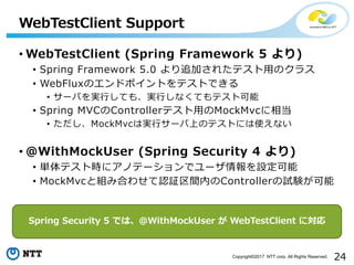 24Copyright?2017 NTT corp. All Rights Reserved.
? WebTestClient (Spring Framework 5 )
? Spring Framework 5.0 ׷Ӥ줿ƥ?Υ饹
? WebFluxΥɥݥȤƥȤǤ
? `Фg?Ƥ⡢g?ʤƤƥȿ
? Spring MVCControllerƥ?MockMvc൱
? MockMvcόg?`ϤΥƥȤˤʹʤ
? @WithMockUser (Spring Security 4 )
? gƥȕr˥ΥƩ`ǥ`O
? MockMvcȽMߺϤ碌J^gڤControllerԇY
WebTestClient Support
Spring Security 5 Ǥϡ@WithMockUser  WebTestClient ˌ
 