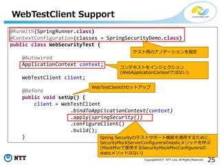 25Copyright?2017 NTT corp. All Rights Reserved.
WebTestClient Support
@RunWith(SpringRunner.class)
@ContextConfiguration(classes = SpringSecurityDemo.class)
public class WebSecurityTest {
@Autowired
ApplicationContext context;
WebTestClient client;
@Before
public void setUp() {
client = WebTestClient
.bindToApplicationContext(context)
.apply(springSecurity())
.configureClient()
.build();
}
ƥ?ΥΥƩ`ָ
ƥȤ򥤥󥸥
(WebApplicationContextǤϤʤ)
WebTestClientΥåȥå
Spring SecurityΥƥȥݩ`șCܤm?뤿ˡ
SecurityMockServerConfigurersstatic᥽åɤ
(MockMvcʹ?SecurityMockMvcConfigurers
static᥽åɤϤʤ)
 