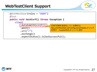 27Copyright?2017 NTT corp. All Rights Reserved.
WebTestClient Support
@WithMockUser(roles = "USER")
@Test
public void testCsrf() throws Exception {
client
.mutateWith(csrf())
.post()
.uri("/")
.exchange()
.expectStatus().is2xxSuccessful();
CSRFߤЄƤϤϡ
SecurityMockServerConfigurersstatic᥽å
ӡmutateWith᥽åɤ˶ɤ
 
