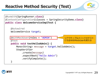 29Copyright?2017 NTT corp. All Rights Reserved.
Reactive Method Security (Test)
@RunWith(SpringRunner.class)
@ContextConfiguration(classes = SpringSecurityDemo.class)
public class WelcomeServiceImplTest {
@Autowired
WelcomeService target;
@WithMockUser(roles = "ADMIN")
@Test
public void testHelloAdmin() {
Mono<String> message = target.helloAdmin();
StepVerifier
.create(message)
.expectNext("Hello Admin")
.verifyComplete();
}
ꥢƥ֤ʥ᥽åɤΥƥ
ˤ@WithMockUserʹ
 