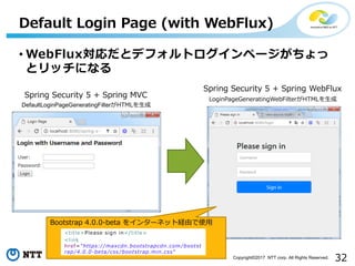 32Copyright?2017 NTT corp. All Rights Reserved.
? WebFluxȥǥեȥک`
ȥåˤʤ
Default Login Page (with WebFlux)
Spring Security 5 + Spring MVC
Spring Security 5 + Spring WebFlux
LoginPageGeneratingWebFilterHTML?
DefaultLoginPageGeneratingFilterHTML?
Bootstrap 4.0.0-beta 򥤥󥿩`ͥåȽUɤʹ?
<title>Please sign in</title>
<link
href="https://maxcdn.bootstrapcdn.com /bootst
rap /4.0.0-beta /css /bootstrap.min.css"
 