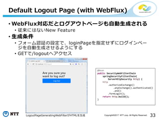 33Copyright?2017 NTT corp. All Rights Reserved.
? WebFluxȥȥک`??ɤ
? ˤϤʤNew Feature
? ?
? ե`J^OǡloginPageָ˥ک`
??ɤ褦ˤ
? GET/logoutإ
Default Logout Page (with WebFlux)
LogoutPageGeneratingWebFilterHTML?
@Bean
public SecurityWebFilterChain
springSecurityFilterChain(
ServerHttpSecurity http) {
http
.authorizeExchange()
.anyExchange().authenticated()
.and()
.formLogin();
return http.build();
}
 