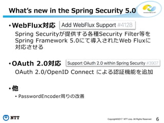 6Copyright?2017 NTT corp. All Rights Reserved.
? WebFlux
Spring SecurityṩNSecurity FilterȤ
Spring Framework 5.0ˤƌ?줿Web Flux
ꤵ
? OAuth 2.0
OAuth 2.0/OpenID Connect ˤJ^Cܤ׷
? 
? PasswordEncoderܤθ
What?s new in the Spring Security 5.0
 