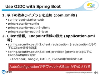 64Copyright?2017 NTT corp. All Rights Reserved.
1. ¤饤֥׷ (pom.xml)
? spring-boot-starter-web
? pring-security-config
? pring-security-oauth2-client
? pring-security-oauth2-jose
2. ClientEndpointO (application.yml
)
? spring.security.oauth2.client.registration.{registrationId}
¤ClientO
? spring.security.oauth2.client.provider.{providerId}¤
EndpointO
? Facebook, Google, GitHub, OktaΈϤOҪ
Use OIDC with Spring Boot
AutoConfigurationǥǥեȤBeanɤ
 