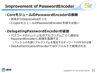 71Copyright?2017 NTT corp. All Rights Reserved.
? Core⥸`PasswordEncoder
? Deprecatedä
? Crypto⥸`PasswordEncoderʹ
? DelegatingPasswordEncoder׷
? ѥ`ɤΥϥå廯Υ르ꥺऴȤmФ
PasswordEncoder˄Iίj
? ϥå^˥르ꥺָ륭``ɤθ뤬Ҫ
? DaoAuthenticationProviderǤϥǥեȤʹ?
Improvement of PasswordEncoder
 