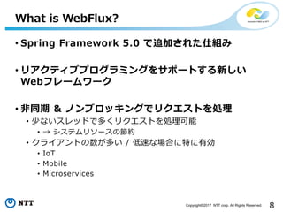 8Copyright?2017 NTT corp. All Rights Reserved.
? Spring Framework 5.0 ׷Ӥ줿˽M
? ꥢƥ֥ץߥ󥰤򥵥ݩ`Ȥ¤
Webե``
? ?ͬ & Υ֥å󥰤ǥꥯȤI
? ٤ʤåɤǶयꥯȤI
?  ƥ꥽`ιs
? 饤Ȥत / ٤ʈϤؤЄ
? IoT
? Mobile
? Microservices
What is WebFlux?
 