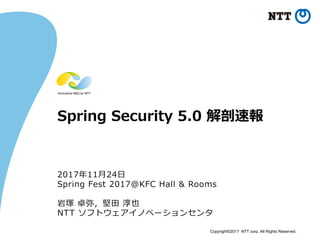 Copyright©2017 NTT corp. All Rights Reserved.
Spring Security 5.0 解剖速報
2017年11⽉24⽇
Spring Fest 2017@KFC Hall & Rooms
岩塚 卓弥，堅⽥ 淳也
NTT ソフトウェアイノベーションセンタ
 