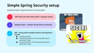 Simple Spring Security setup
1
2
3
REST API auth with token (JWT or Opaque token)
Opaque token - random string with no meaning
JWT - string with encoded content and signature
can be:
● read by anyone;
● verified by owner of the key (public key or
symmetric key);
● issued by owner of the key (private key or
symmetric key)]
Authentication requirements for the project:
 
