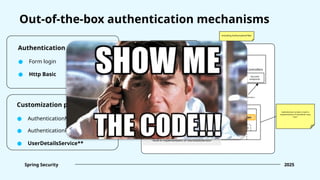 Out-of-the-box authentication mechanisms
Authentication mechanism:
● Form login
Spring Security 2025
● Http Basic
Customization point:
● AuthenticationManager
● AuthenticationProvider
● UserDetailsService**
Client
Spring Web application
Authentication
Security Context
Security Context
Holder
InMemoryUserDetailsManager
<built-in implementation of UserDetailsService>
Some
filters
UsernamePasswordAuthenticationFilter
Some
filters
Controllers
Secured
endpoints
Including AuthorizationFilter
Authentication contains a built-in
implementation of UserDetails: class
“User”
Set “authenticated”
Authentication
Get authentication
Get authentication
ProviderManager
Delegate to
AuthenticationProvider
Delegate to
AuthenticationManager
DaoAuthenticationProvider
Return UserDetails
Load by username
 