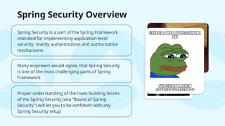 Spring Security is a part of the Spring Framework
intended for implementing application-level
security: mainly authentication and authorization
mechanisms
Proper understanding of the main building blocks
of the Spring Security (aka “Basics of Spring
Security”) will let you to be confident with any
Spring Security setup
Many engineers would agree, that Spring Security
is one of the most challenging parts of Spring
Framework
Spring Security Overview
 