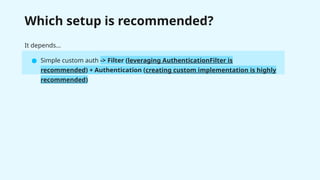 Which setup is recommended?
It depends…
● Simple custom auth -> Filter (leveraging AuthenticationFilter is
recommended) + Authentication (creating custom implementation is highly
recommended)
 