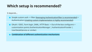 Which setup is recommended?
It depends…
● Simple custom auth -> Filter (leveraging AuthenticationFilter is recommended) +
Authentication (creating custom implementation is highly recommended)
● OAuth / OIDC, Form login, SAML, HTTP Basic -> Out-of-the-box configurers +
customization points (AuthenticationManager | AuthenticationProvider |
UserDetailsService or similar)
● Combination of different authentication mechanisms
 