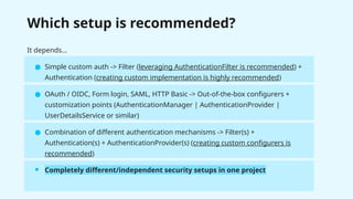 Which setup is recommended?
It depends…
● Simple custom auth -> Filter (leveraging AuthenticationFilter is recommended) +
Authentication (creating custom implementation is highly recommended)
● OAuth / OIDC, Form login, SAML, HTTP Basic -> Out-of-the-box configurers +
customization points (AuthenticationManager | AuthenticationProvider |
UserDetailsService or similar)
● Combination of different authentication mechanisms -> Filter(s) +
Authentication(s) + AuthenticationProvider(s) (creating custom configurers is
recommended)
● Completely different/independent security setups in one project
 