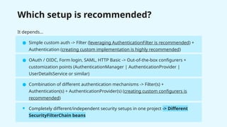 Which setup is recommended?
It depends…
● Simple custom auth -> Filter (leveraging AuthenticationFilter is recommended) +
Authentication (creating custom implementation is highly recommended)
● OAuth / OIDC, Form login, SAML, HTTP Basic -> Out-of-the-box configurers +
customization points (AuthenticationManager | AuthenticationProvider |
UserDetailsService or similar)
● Combination of different authentication mechanisms -> Filter(s) +
Authentication(s) + AuthenticationProvider(s) (creating custom configurers is
recommended)
● Completely different/independent security setups in one project -> Different
SecurityFilterChain beans
 