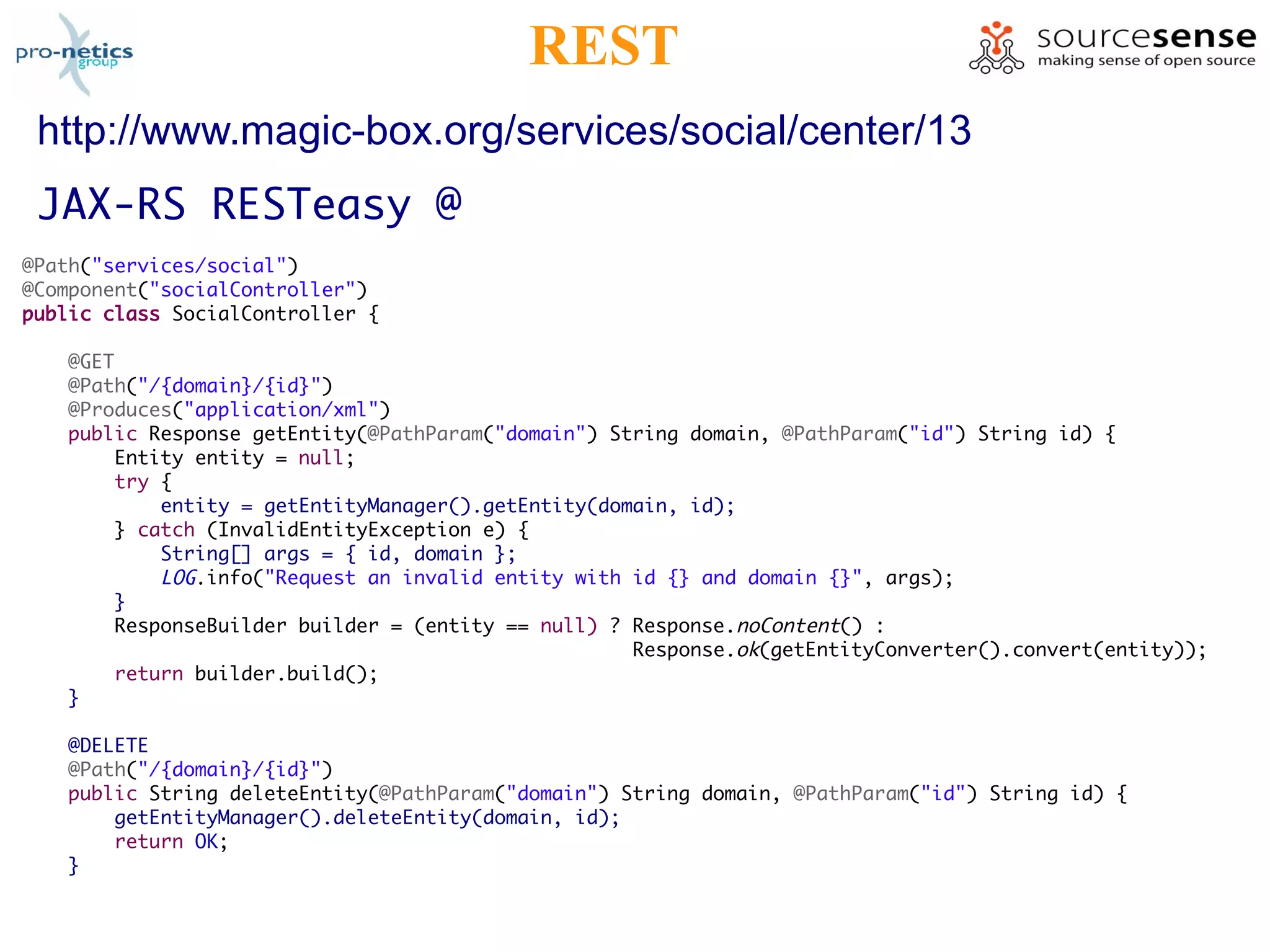 REST
 http://www.magic-box.org/services/social/center/13
 JAX-RS RESTeasy @
@Path("services/social")
@Component("socialController")
public class SocialController {

    @GET
    @Path("/{domain}/{id}")
    @Produces("application/xml")
    public Response getEntity(@PathParam("domain") String domain, @PathParam("id") String id) {
        Entity entity = null;
        try {
            entity = getEntityManager().getEntity(domain, id);
        } catch (InvalidEntityException e) {
            String[] args = { id, domain };
            LOG.info("Request an invalid entity with id {} and domain {}", args);
        }
        ResponseBuilder builder = (entity == null) ? Response.noContent() :
                                                     Response.ok(getEntityConverter().convert(entity));
        return builder.build();
    }

    @DELETE
    @Path("/{domain}/{id}")
    public String deleteEntity(@PathParam("domain") String domain, @PathParam("id") String id) {
        getEntityManager().deleteEntity(domain, id);
        return OK;
    }
 