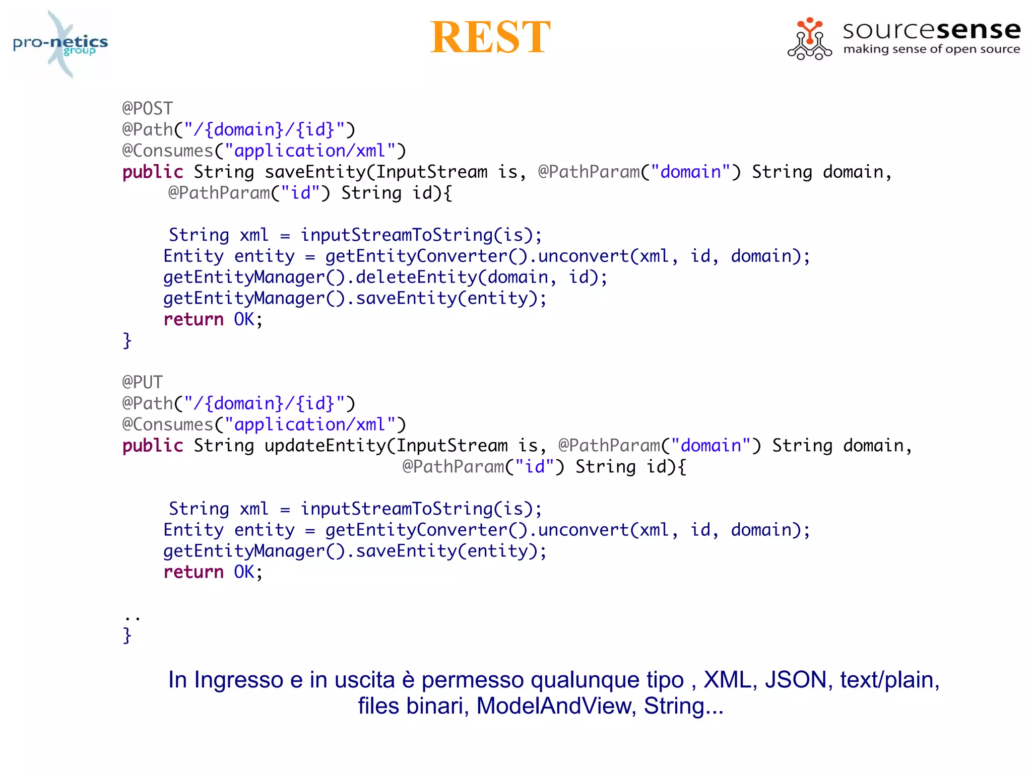 REST
@POST
@Path("/{domain}/{id}")
@Consumes("application/xml")
public String saveEntity(InputStream is, @PathParam("domain") String domain,
     @PathParam("id") String id){

      String xml = inputStreamToString(is);
     Entity entity = getEntityConverter().unconvert(xml, id, domain);
     getEntityManager().deleteEntity(domain, id);
     getEntityManager().saveEntity(entity);
     return OK;
}

@PUT
@Path("/{domain}/{id}")
@Consumes("application/xml")
public String updateEntity(InputStream is, @PathParam("domain") String domain,
                            @PathParam("id") String id){

      String xml = inputStreamToString(is);
     Entity entity = getEntityConverter().unconvert(xml, id, domain);
     getEntityManager().saveEntity(entity);
     return OK;

..
}

     In Ingresso e in uscita è permesso qualunque tipo , XML, JSON, text/plain,
                        files binari, ModelAndView, String...
 