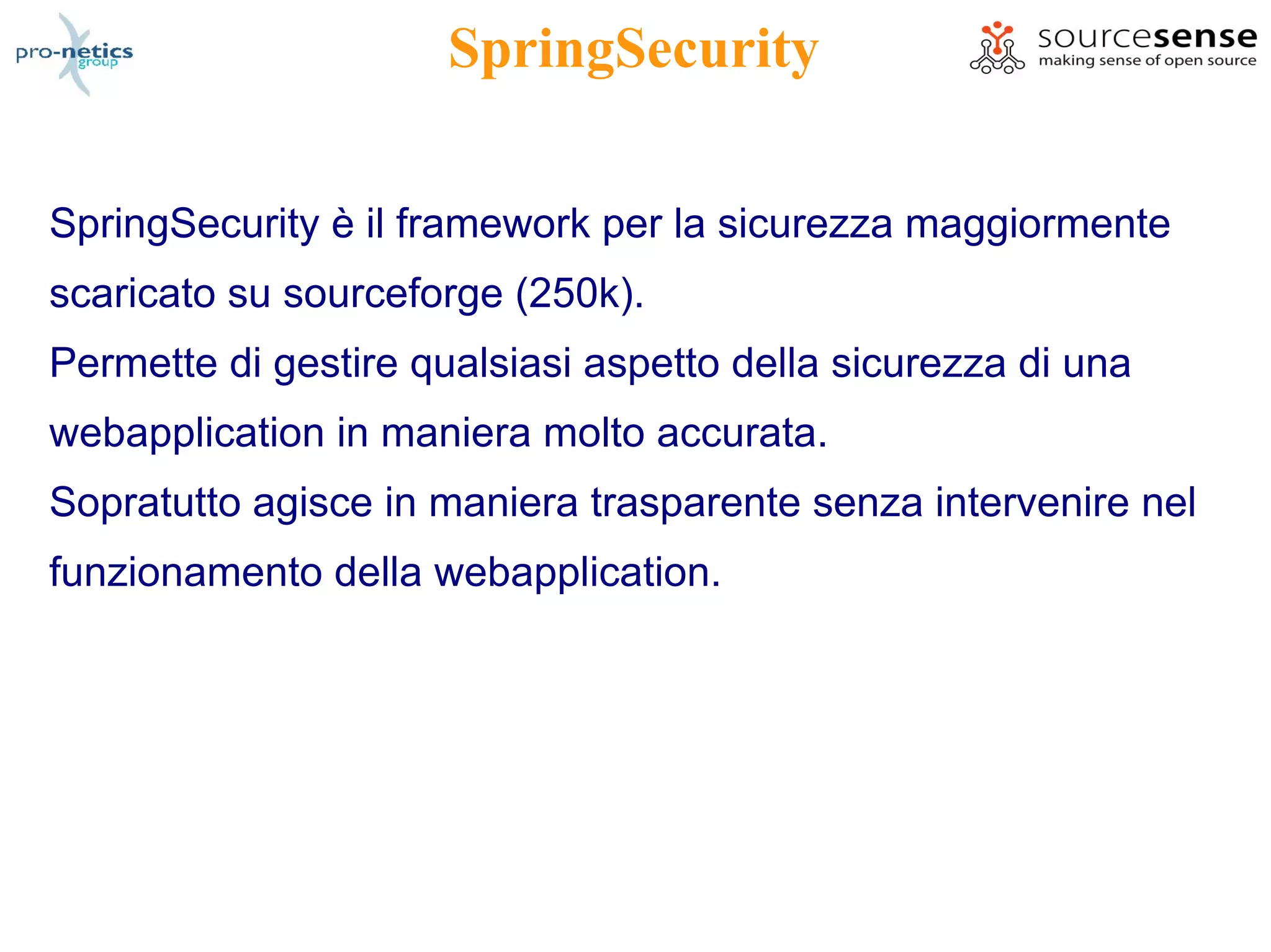 SpringSecurity

SpringSecurity è il framework per la sicurezza maggiormente
scaricato su sourceforge (250k).
Permette di gestire qualsiasi aspetto della sicurezza di una
webapplication in maniera molto accurata.
Sopratutto agisce in maniera trasparente senza intervenire nel
funzionamento della webapplication.
 