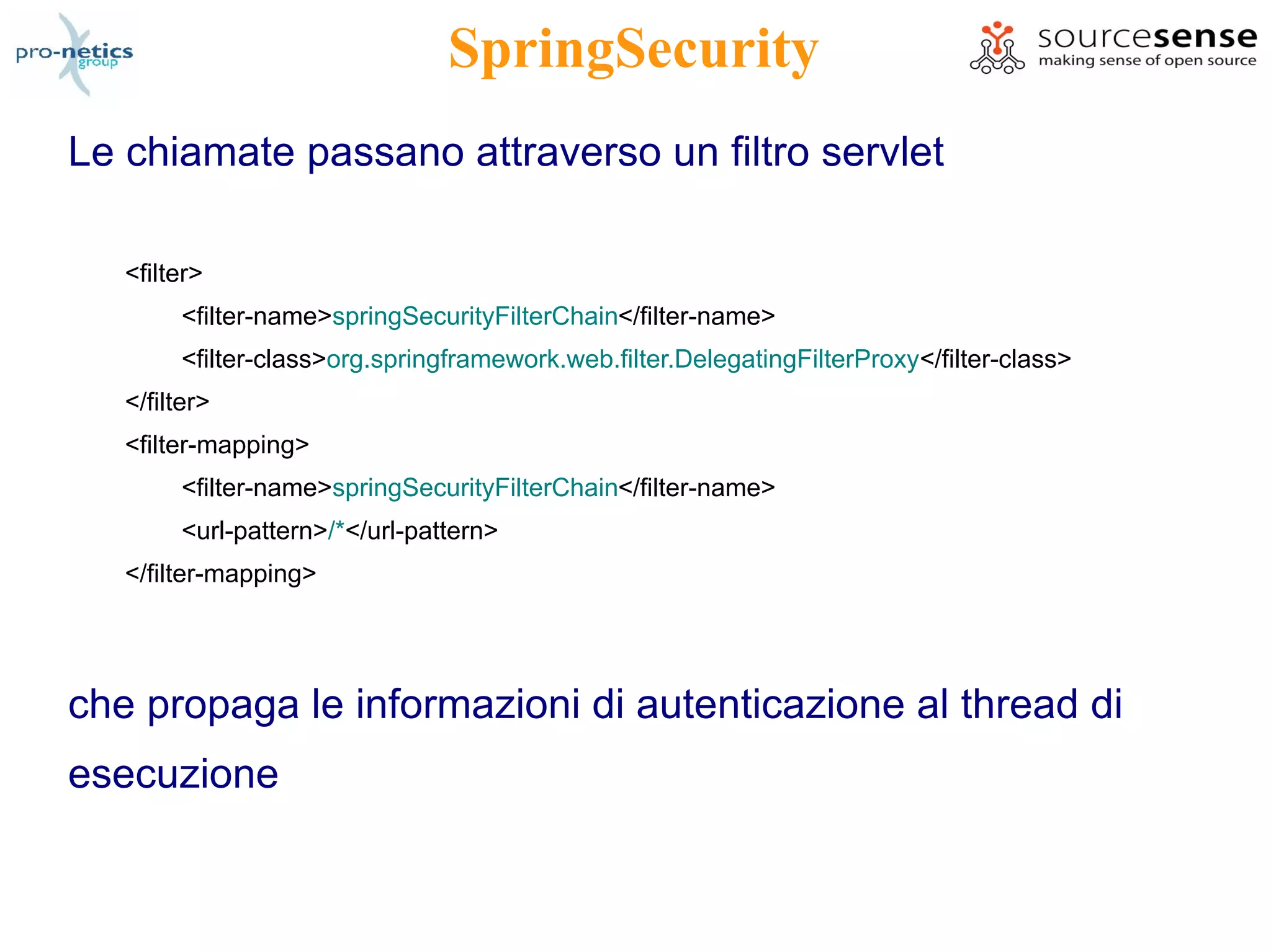 SpringSecurity
Le chiamate passano attraverso un filtro servlet

   <filter>
        <filter-name>springSecurityFilterChain</filter-name>
        <filter-class>org.springframework.web.filter.DelegatingFilterProxy</filter-class>
   </filter>
   <filter-mapping>
        <filter-name>springSecurityFilterChain</filter-name>
        <url-pattern>/*</url-pattern>
   </filter-mapping>




che propaga le informazioni di autenticazione al thread di
esecuzione
 