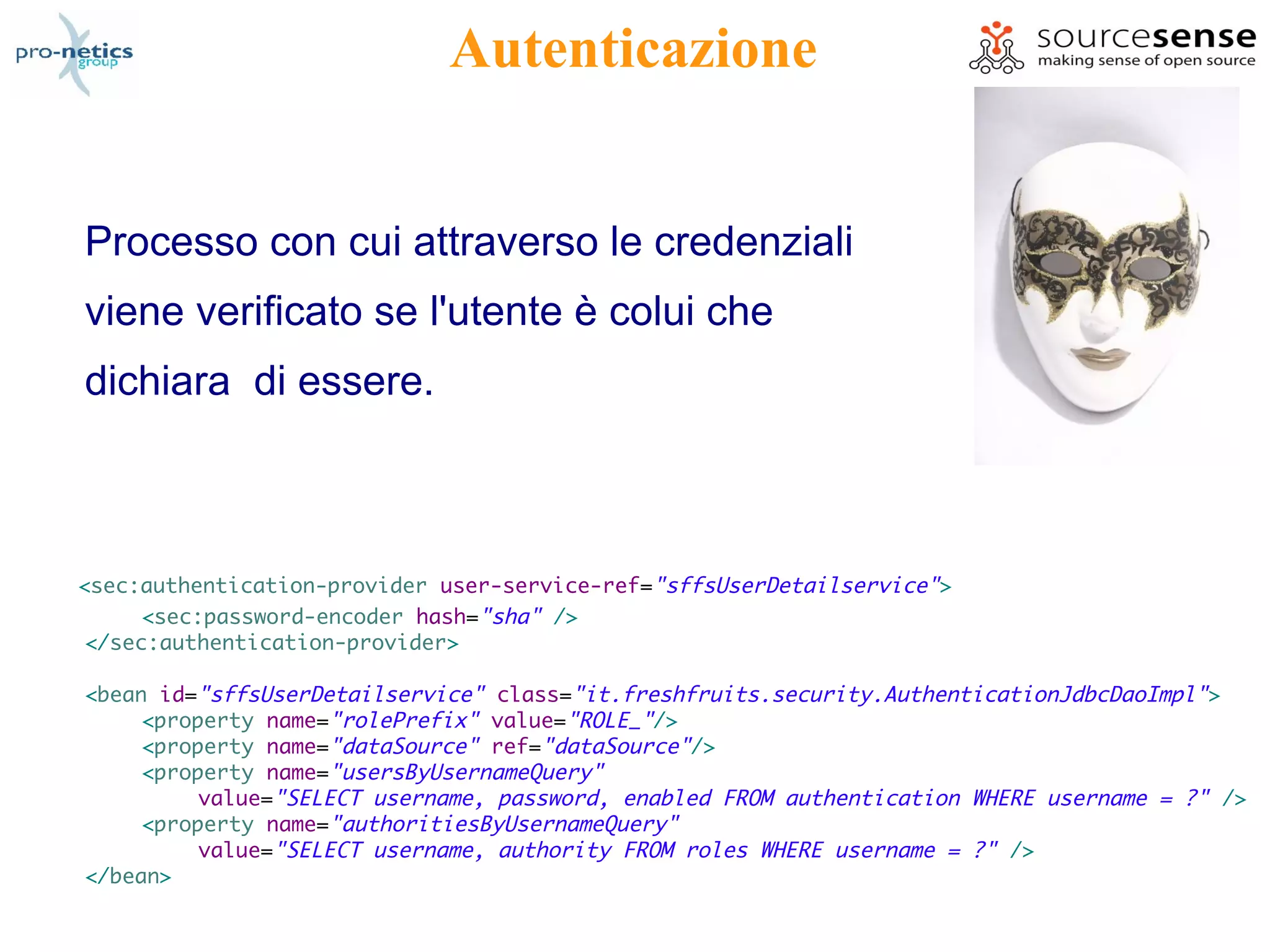 Autenticazione


Processo con cui attraverso le credenziali
viene verificato se l'utente è colui che
dichiara di essere.



<sec:authentication-provider user-service-ref="sffsUserDetailservice">
      <sec:password-encoder hash="sha" />
 </sec:authentication-provider>

<bean id="sffsUserDetailservice" class="it.freshfruits.security.AuthenticationJdbcDaoImpl" >
     <property name="rolePrefix" value="ROLE_"/>
     <property name="dataSource" ref="dataSource"/>
     <property name="usersByUsernameQuery"
          value="SELECT username, password, enabled FROM authentication WHERE username = ?" />
     <property name="authoritiesByUsernameQuery"
          value="SELECT username, authority FROM roles WHERE username = ?" />
</bean>
 