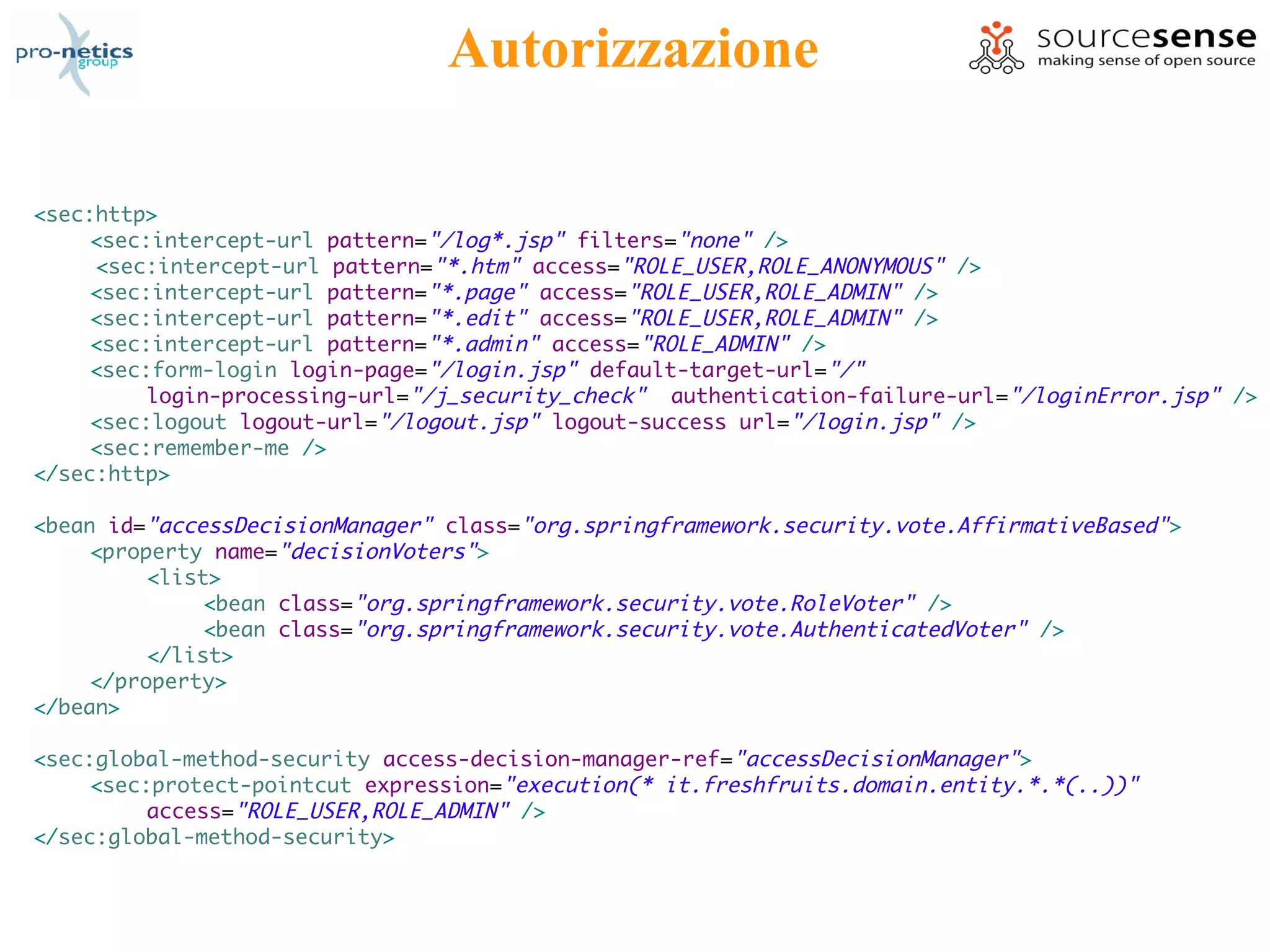 Autorizzazione

<sec:http>
     <sec:intercept-url pattern="/log*.jsp" filters="none" />
     <sec:intercept-url pattern="*.htm" access="ROLE_USER,ROLE_ANONYMOUS" />
     <sec:intercept-url pattern="*.page" access="ROLE_USER,ROLE_ADMIN" />
     <sec:intercept-url pattern="*.edit" access="ROLE_USER,ROLE_ADMIN" />
     <sec:intercept-url pattern="*.admin" access="ROLE_ADMIN" />
     <sec:form-login login-page="/login.jsp" default-target-url="/"
          login-processing-url="/j_security_check" authentication-failure-url="/loginError.jsp" />
     <sec:logout logout-url="/logout.jsp" logout-success url="/login.jsp" />
     <sec:remember-me />
</sec:http>

<bean id="accessDecisionManager" class="org.springframework.security.vote.AffirmativeBased" >
     <property name="decisionVoters">
          <list>
               <bean class="org.springframework.security.vote.RoleVoter" />
               <bean class="org.springframework.security.vote.AuthenticatedVoter" />
          </list>
     </property>
</bean>

<sec:global-method-security access-decision-manager-ref="accessDecisionManager">
     <sec:protect-pointcut expression="execution(* it.freshfruits.domain.entity.*.*(..))"
          access="ROLE_USER,ROLE_ADMIN" />
</sec:global-method-security>
 
