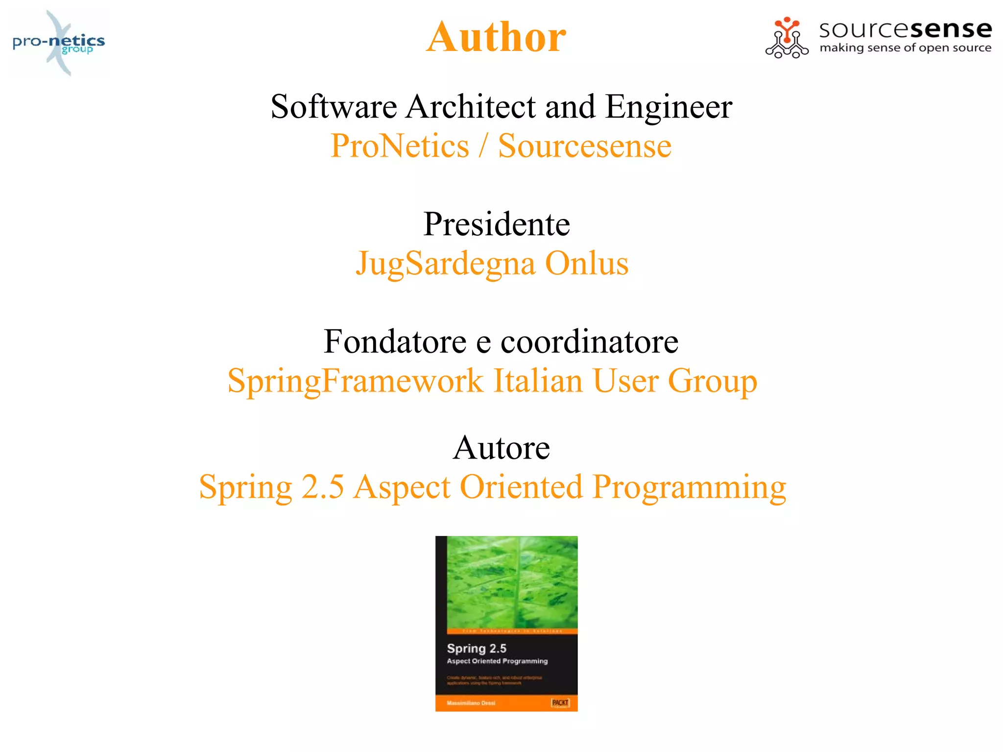 Author
    Software Architect and Engineer
        ProNetics / Sourcesense

              Presidente
          JugSardegna Onlus

       Fondatore e coordinatore
 SpringFramework Italian User Group
                 Autore
Spring 2.5 Aspect Oriented Programming
 