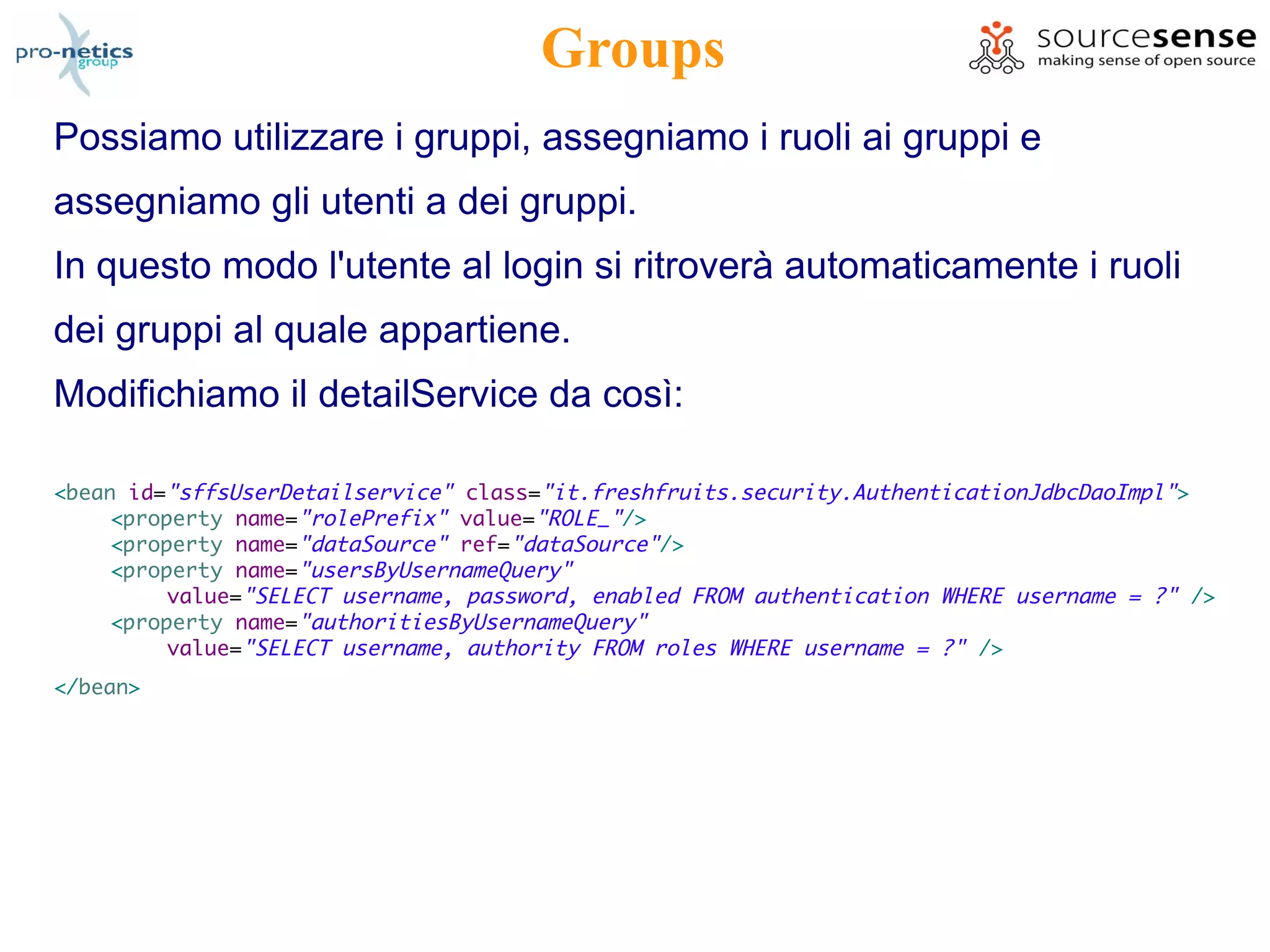 Groups
Possiamo utilizzare i gruppi, assegniamo i ruoli ai gruppi e
assegniamo gli utenti a dei gruppi.
In questo modo l'utente al login si ritroverà automaticamente i ruoli
dei gruppi al quale appartiene.
Modifichiamo il detailService da così:

<bean id="sffsUserDetailservice" class="it.freshfruits.security.AuthenticationJdbcDaoImpl" >
     <property name="rolePrefix" value="ROLE_"/>
     <property name="dataSource" ref="dataSource"/>
     <property name="usersByUsernameQuery"
          value="SELECT username, password, enabled FROM authentication WHERE username = ?" />
     <property name="authoritiesByUsernameQuery"
          value="SELECT username, authority FROM roles WHERE username = ?" />
</bean>
 