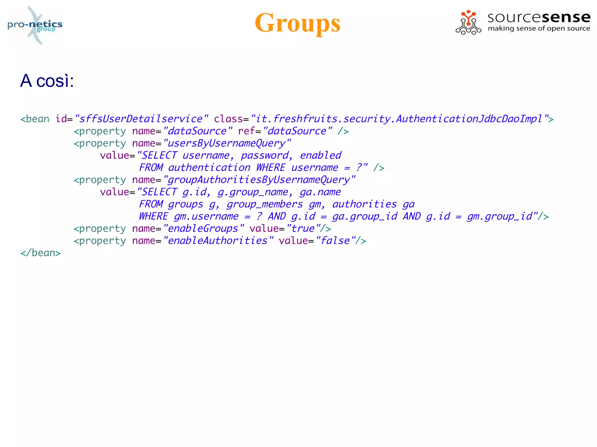 Groups

A così:
<bean id="sffsUserDetailservice" class="it.freshfruits.security.AuthenticationJdbcDaoImpl">
         <property name="dataSource" ref="dataSource" />
         <property name="usersByUsernameQuery"
              value="SELECT username, password, enabled
                     FROM authentication WHERE username = ?" />
         <property name="groupAuthoritiesByUsernameQuery"
              value="SELECT g.id, g.group_name, ga.name
                     FROM groups g, group_members gm, authorities ga
                     WHERE gm.username = ? AND g.id = ga.group_id AND g.id = gm.group_id" />
         <property name="enableGroups" value="true"/>
         <property name="enableAuthorities" value="false"/>
</bean>
 