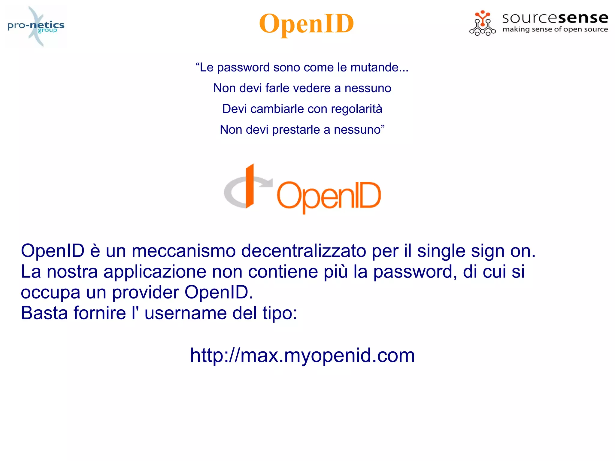 OpenID
                     “Le password sono come le mutande...
                       Non devi farle vedere a nessuno
                         Devi cambiarle con regolarità
                         Non devi prestarle a nessuno”




OpenID è un meccanismo decentralizzato per il single sign on.
La nostra applicazione non contiene più la password, di cui si
occupa un provider OpenID.
Basta fornire l' username del tipo:

                    http://max.myopenid.com
 
