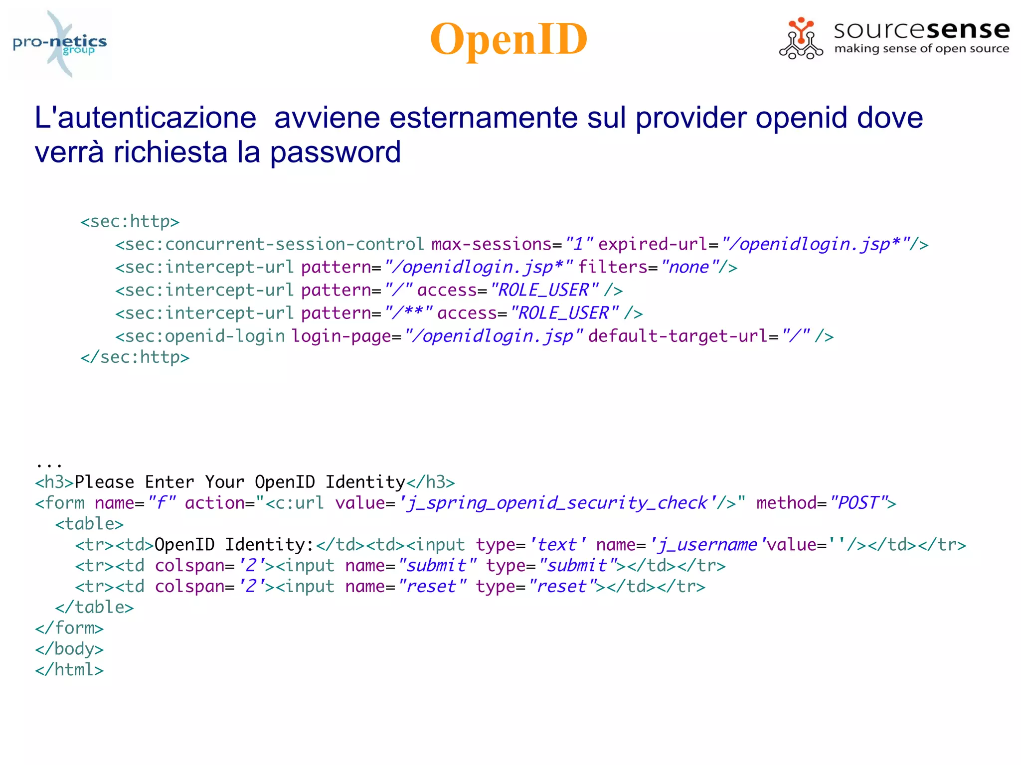 OpenID
L'autenticazione avviene esternamente sul provider openid dove
verrà richiesta la password

    <sec:http>
       <sec:concurrent-session-control max-sessions="1" expired-url="/openidlogin.jsp*"/>
       <sec:intercept-url pattern="/openidlogin.jsp*" filters="none"/>
       <sec:intercept-url pattern="/" access="ROLE_USER" />
       <sec:intercept-url pattern="/**" access="ROLE_USER" />
       <sec:openid-login login-page="/openidlogin.jsp" default-target-url="/" />
    </sec:http>




...
<h3>Please Enter Your OpenID Identity</h3>
<form name="f" action="<c:url value='j_spring_openid_security_check'/>" method="POST">
  <table>
    <tr><td>OpenID Identity:</td><td><input type='text' name='j_username'value=''/></td></tr>
    <tr><td colspan='2'><input name="submit" type="submit"></td></tr>
    <tr><td colspan='2'><input name="reset" type="reset"></td></tr>
  </table>
</form>
</body>
</html>
 