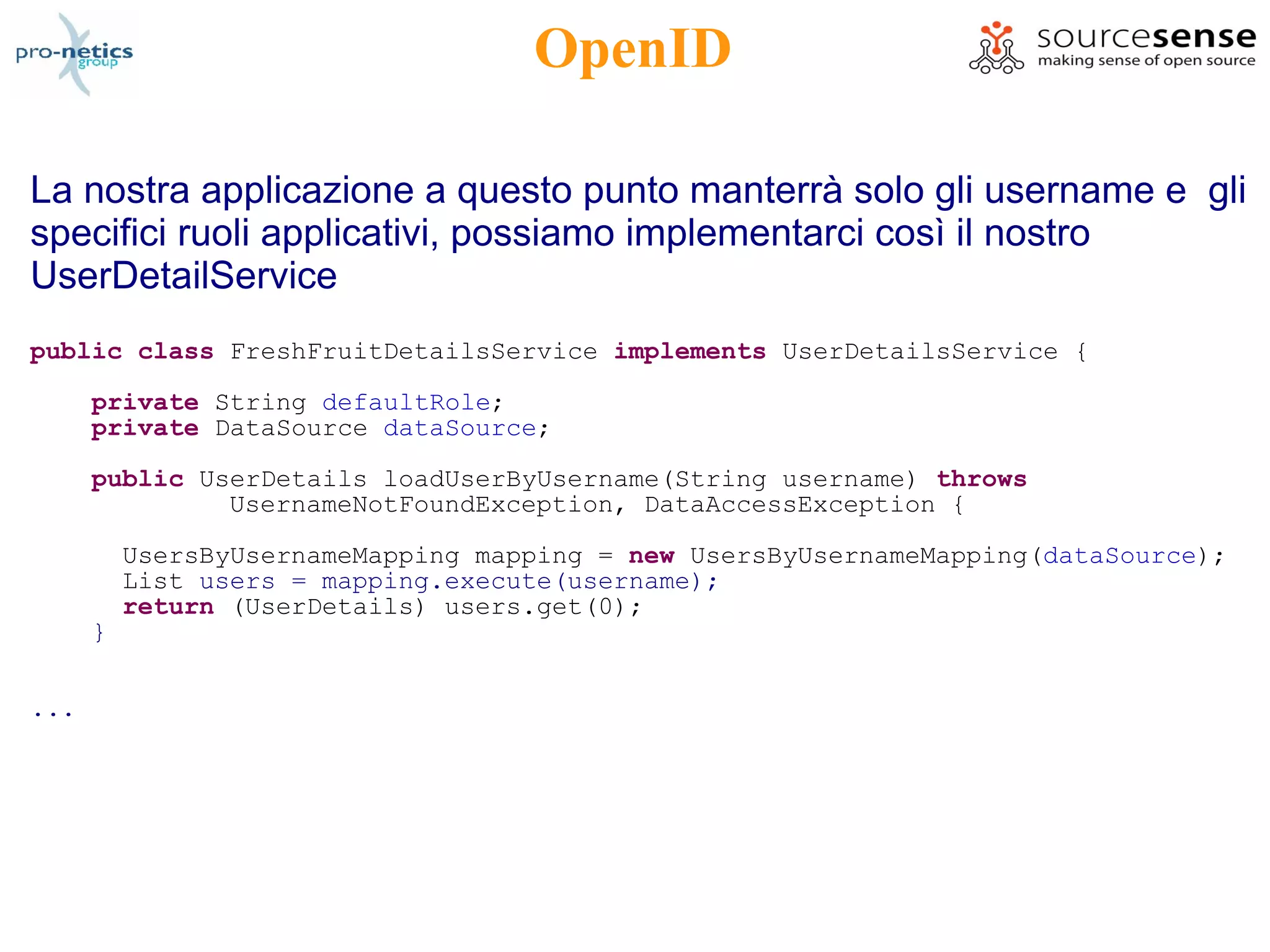 OpenID

La nostra applicazione a questo punto manterrà solo gli username e gli
specifici ruoli applicativi, possiamo implementarci così il nostro
UserDetailService
public class FreshFruitDetailsService implements UserDetailsService {
      private String defaultRole;
      private DataSource dataSource;
      public UserDetails loadUserByUsername(String username) throws
               UsernameNotFoundException, DataAccessException {

          UsersByUsernameMapping mapping = new UsersByUsernameMapping(dataSource);
          List users = mapping.execute(username);
          return (UserDetails) users.get(0);
      }

...
 