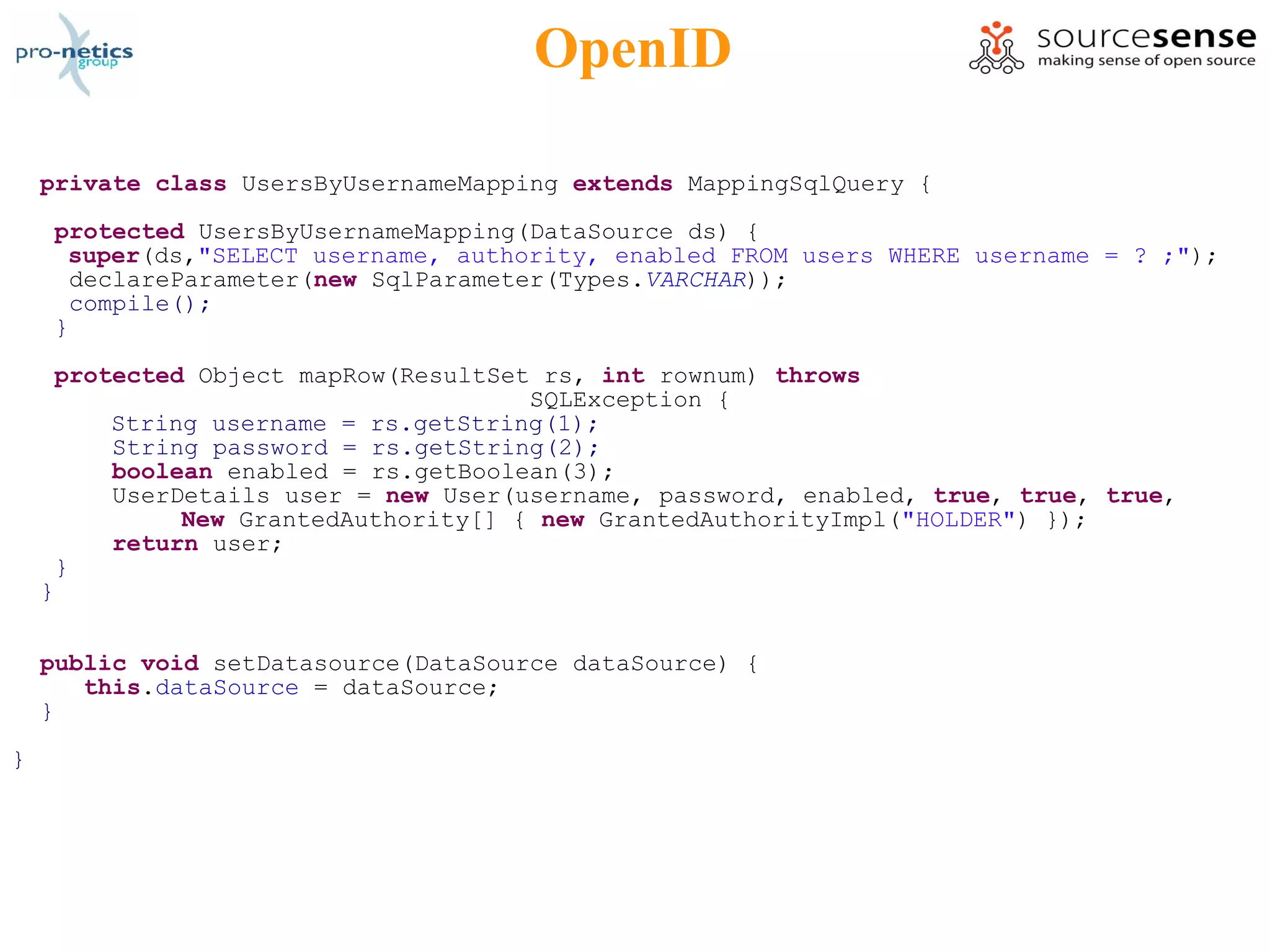OpenID

    private class UsersByUsernameMapping extends MappingSqlQuery {

     protected UsersByUsernameMapping(DataSource ds) {
      super(ds,"SELECT username, authority, enabled FROM users WHERE username = ? ;");
       declareParameter(new SqlParameter(Types.VARCHAR));
       compile();
     }

     protected Object mapRow(ResultSet rs, int rownum) throws
                                      SQLException {
         String username = rs.getString(1);
         String password = rs.getString(2);
         boolean enabled = rs.getBoolean(3);
         UserDetails user = new User(username, password, enabled, true, true, true,
              New GrantedAuthority[] { new GrantedAuthorityImpl("HOLDER") });
         return user;
     }
    }

    public void setDatasource(DataSource dataSource) {
       this.dataSource = dataSource;
    }

}
 