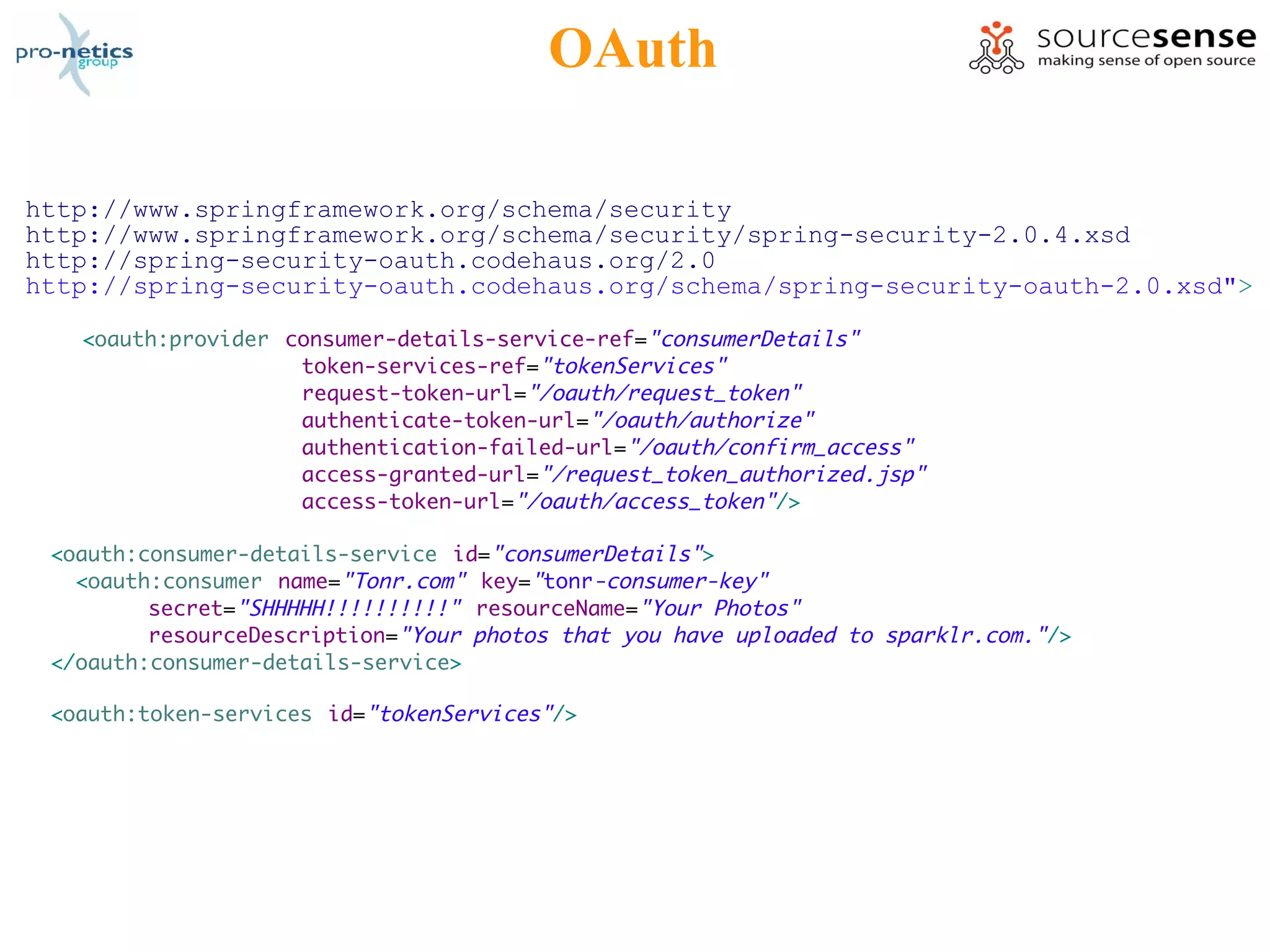 OAuth

http://www.springframework.org/schema/security
http://www.springframework.org/schema/security/spring-security-2.0.4.xsd
http://spring-security-oauth.codehaus.org/2.0
http://spring-security-oauth.codehaus.org/schema/spring-security-oauth-2.0.xsd">

   <oauth:provider consumer-details-service-ref="consumerDetails"
                    token-services-ref="tokenServices"
                    request-token-url="/oauth/request_token"
                    authenticate-token-url="/oauth/authorize"
                    authentication-failed-url="/oauth/confirm_access"
                    access-granted-url="/request_token_authorized.jsp"
                    access-token-url="/oauth/access_token"/>

 <oauth:consumer-details-service id="consumerDetails">
   <oauth:consumer name="Tonr.com" key="tonr-consumer-key"
         secret="SHHHHH!!!!!!!!!!" resourceName="Your Photos"
         resourceDescription="Your photos that you have uploaded to sparklr.com."/>
 </oauth:consumer-details-service>

 <oauth:token-services id="tokenServices"/>
 