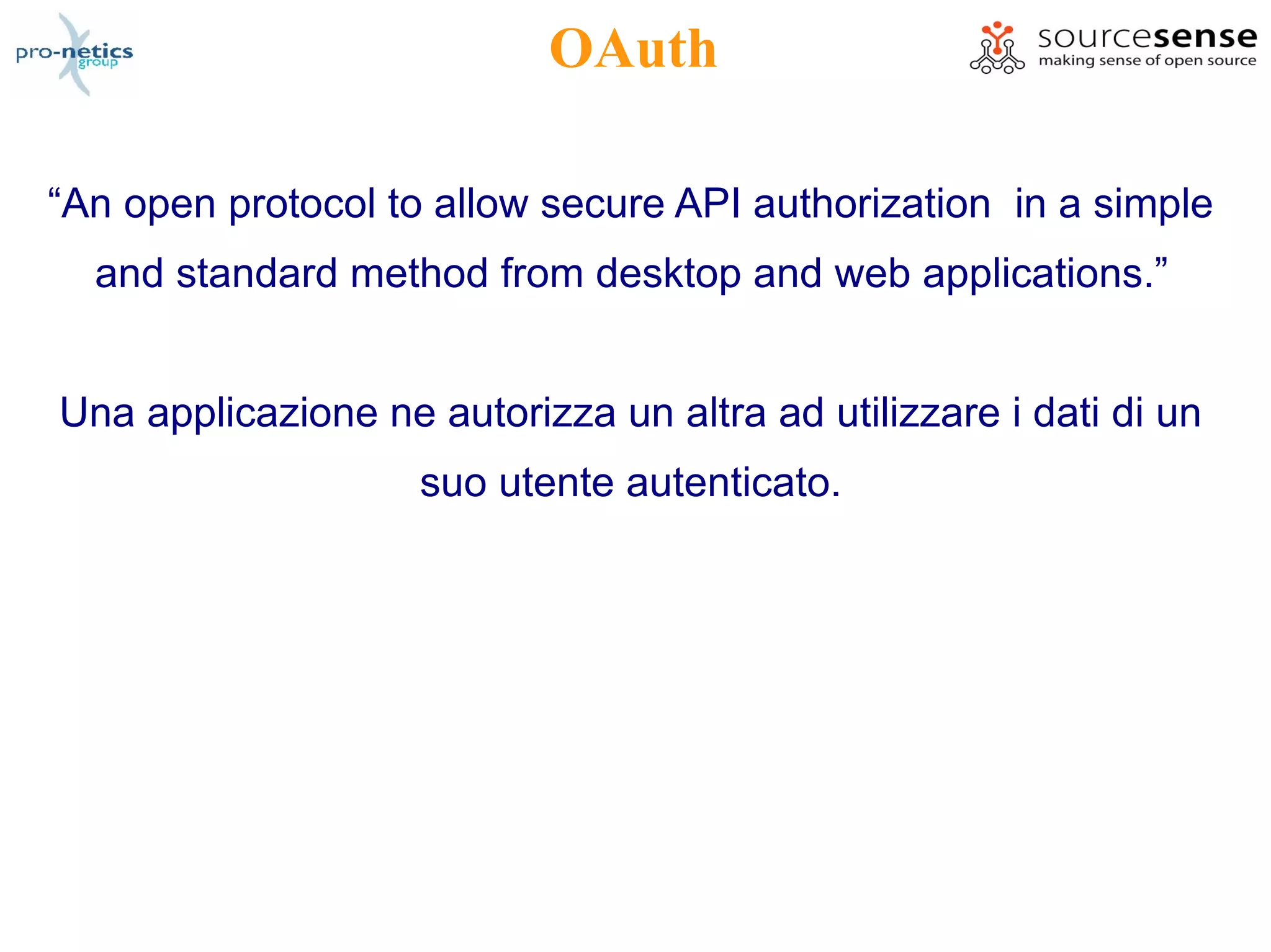 OAuth

“An open protocol to allow secure API authorization in a simple
  and standard method from desktop and web applications.”


Una applicazione ne autorizza un altra ad utilizzare i dati di un
                    suo utente autenticato.
 