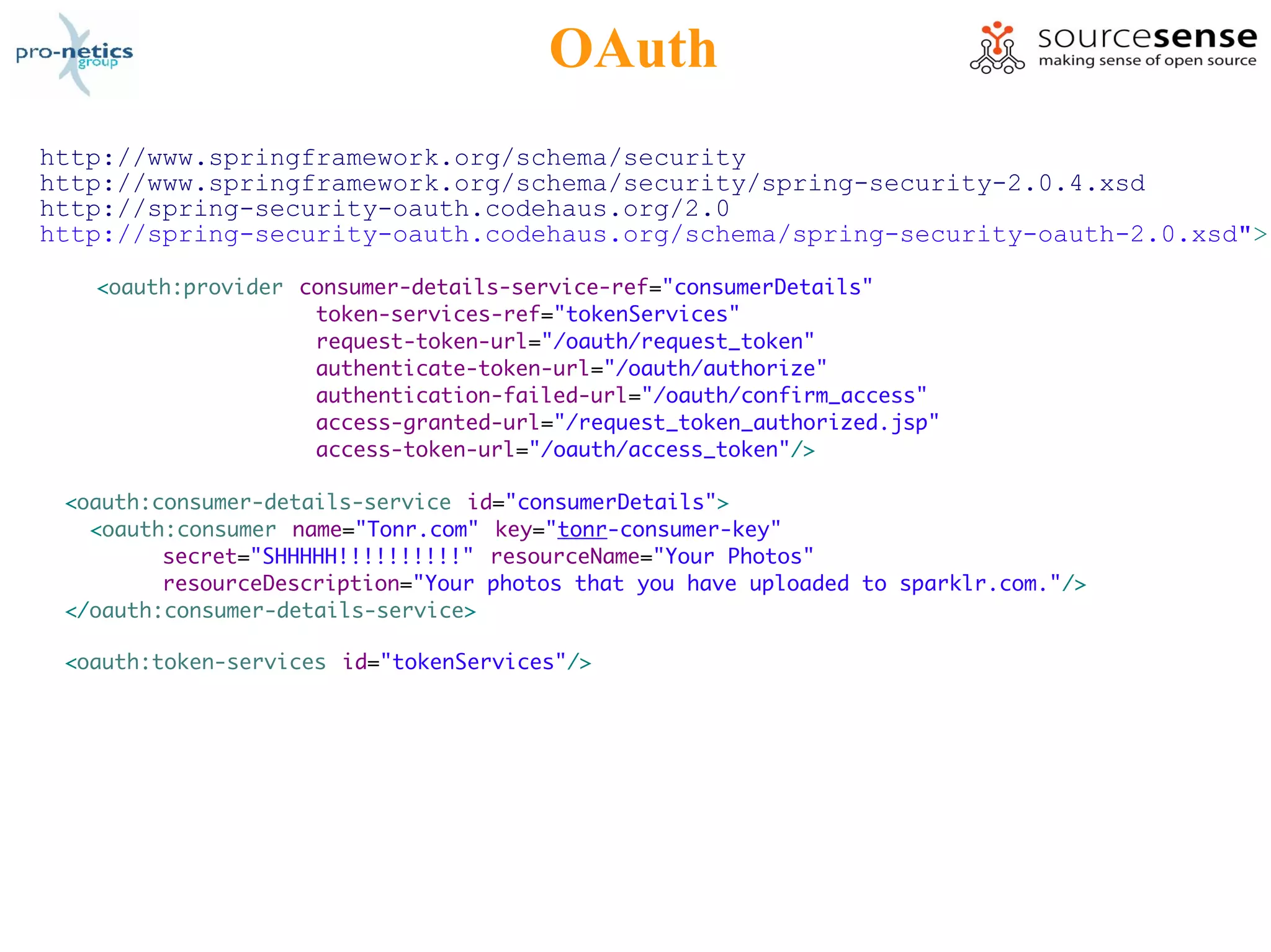 OAuth
http://www.springframework.org/schema/security
http://www.springframework.org/schema/security/spring-security-2.0.4.xsd
http://spring-security-oauth.codehaus.org/2.0
http://spring-security-oauth.codehaus.org/schema/spring-security-oauth-2.0.xsd">

   <oauth:provider consumer-details-service-ref="consumerDetails"
                    token-services-ref="tokenServices"
                    request-token-url="/oauth/request_token"
                    authenticate-token-url="/oauth/authorize"
                    authentication-failed-url="/oauth/confirm_access"
                    access-granted-url="/request_token_authorized.jsp"
                    access-token-url="/oauth/access_token"/>

 <oauth:consumer-details-service id="consumerDetails">
   <oauth:consumer name="Tonr.com" key="tonr-consumer-key"
         secret="SHHHHH!!!!!!!!!!" resourceName="Your Photos"
         resourceDescription="Your photos that you have uploaded to sparklr.com."/>
 </oauth:consumer-details-service>

 <oauth:token-services id="tokenServices"/>
 