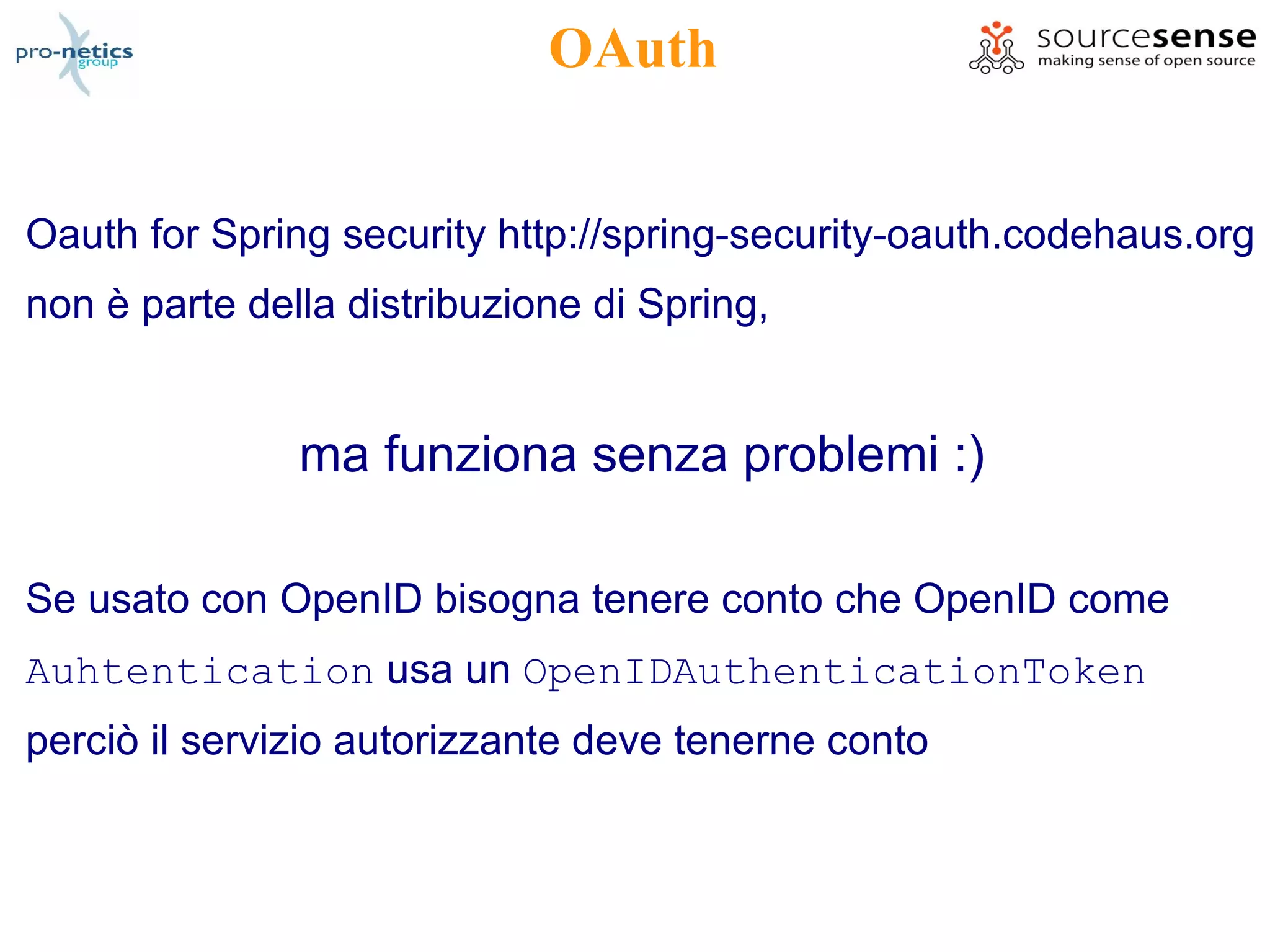 OAuth


Oauth for Spring security http://spring-security-oauth.codehaus.org
non è parte della distribuzione di Spring,


               ma funziona senza problemi :)

Se usato con OpenID bisogna tenere conto che OpenID come
Auhtentication usa un OpenIDAuthenticationToken
perciò il servizio autorizzante deve tenerne conto
 