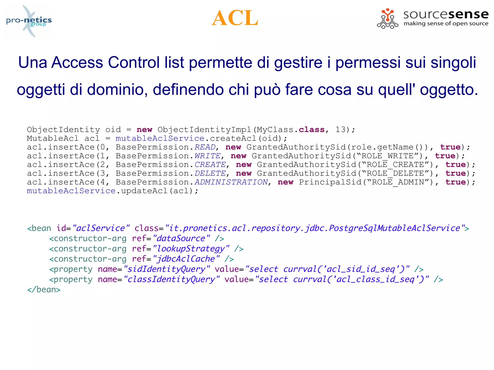 ACL
Una Access Control list permette di gestire i permessi sui singoli
oggetti di dominio, definendo chi può fare cosa su quell' oggetto.

 ObjectIdentity oid = new ObjectIdentityImpl(MyClass.class, 13);
 MutableAcl acl = mutableAclService.createAcl(oid);
 acl.insertAce(0, BasePermission.READ, new GrantedAuthoritySid(role.getName()), true);
 acl.insertAce(1, BasePermission.WRITE, new GrantedAuthoritySid(“ROLE_WRITE”), true);
 acl.insertAce(2, BasePermission.CREATE, new GrantedAuthoritySid(“ROLE_CREATE”), true);
 acl.insertAce(3, BasePermission.DELETE, new GrantedAuthoritySid(“ROLE_DELETE”), true);
 acl.insertAce(4, BasePermission.ADMINISTRATION, new PrincipalSid(“ROLE_ADMIN”), true);
 mutableAclService.updateAcl(acl);



 <bean id="aclService" class="it.pronetics.acl.repository.jdbc.PostgreSqlMutableAclService" >
      <constructor-arg ref="dataSource" />
      <constructor-arg ref="lookupStrategy" />
      <constructor-arg ref="jdbcAclCache" />
      <property name="sidIdentityQuery" value="select currval('acl_sid_id_seq')" />
      <property name="classIdentityQuery" value="select currval('acl_class_id_seq')" />
 </bean>
 
