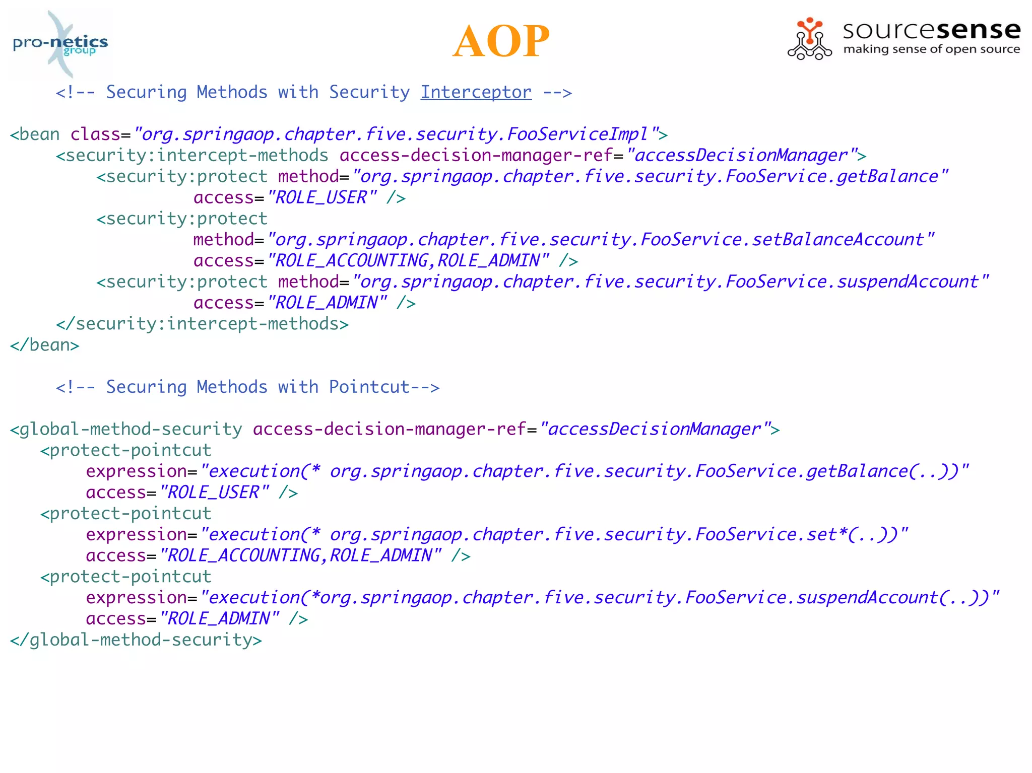 AOP
    <!-- Securing Methods with Security Interceptor -->

<bean class="org.springaop.chapter.five.security.FooServiceImpl">
     <security:intercept-methods access-decision-manager-ref="accessDecisionManager">
         <security:protect method="org.springaop.chapter.five.security.FooService.getBalance"
                   access="ROLE_USER" />
         <security:protect
                   method="org.springaop.chapter.five.security.FooService.setBalanceAccount"
                   access="ROLE_ACCOUNTING,ROLE_ADMIN" />
         <security:protect method="org.springaop.chapter.five.security.FooService.suspendAccount"
                   access="ROLE_ADMIN" />
     </security:intercept-methods>
</bean>

    <!-- Securing Methods with Pointcut-->

<global-method-security access-decision-manager-ref="accessDecisionManager">
   <protect-pointcut
        expression="execution(* org.springaop.chapter.five.security.FooService.getBalance(..))"
        access="ROLE_USER" />
   <protect-pointcut
        expression="execution(* org.springaop.chapter.five.security.FooService.set*(..))"
        access="ROLE_ACCOUNTING,ROLE_ADMIN" />
   <protect-pointcut
        expression="execution(*org.springaop.chapter.five.security.FooService.suspendAccount(..))"
        access="ROLE_ADMIN" />
</global-method-security>
 