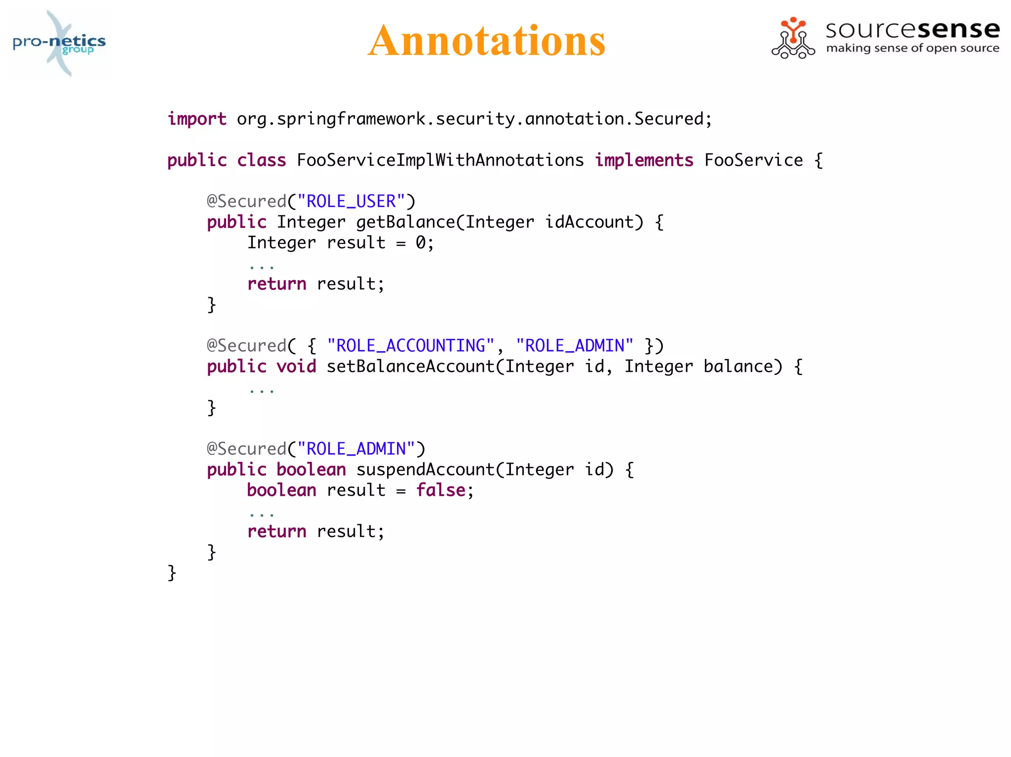 Annotations
import org.springframework.security.annotation.Secured;

public class FooServiceImplWithAnnotations implements FooService {

    @Secured("ROLE_USER")
    public Integer getBalance(Integer idAccount) {
        Integer result = 0;
        ...
        return result;
    }

    @Secured( { "ROLE_ACCOUNTING", "ROLE_ADMIN" })
    public void setBalanceAccount(Integer id, Integer balance) {
        ...
    }

    @Secured("ROLE_ADMIN")
    public boolean suspendAccount(Integer id) {
        boolean result = false;
        ...
        return result;
    }
}
 